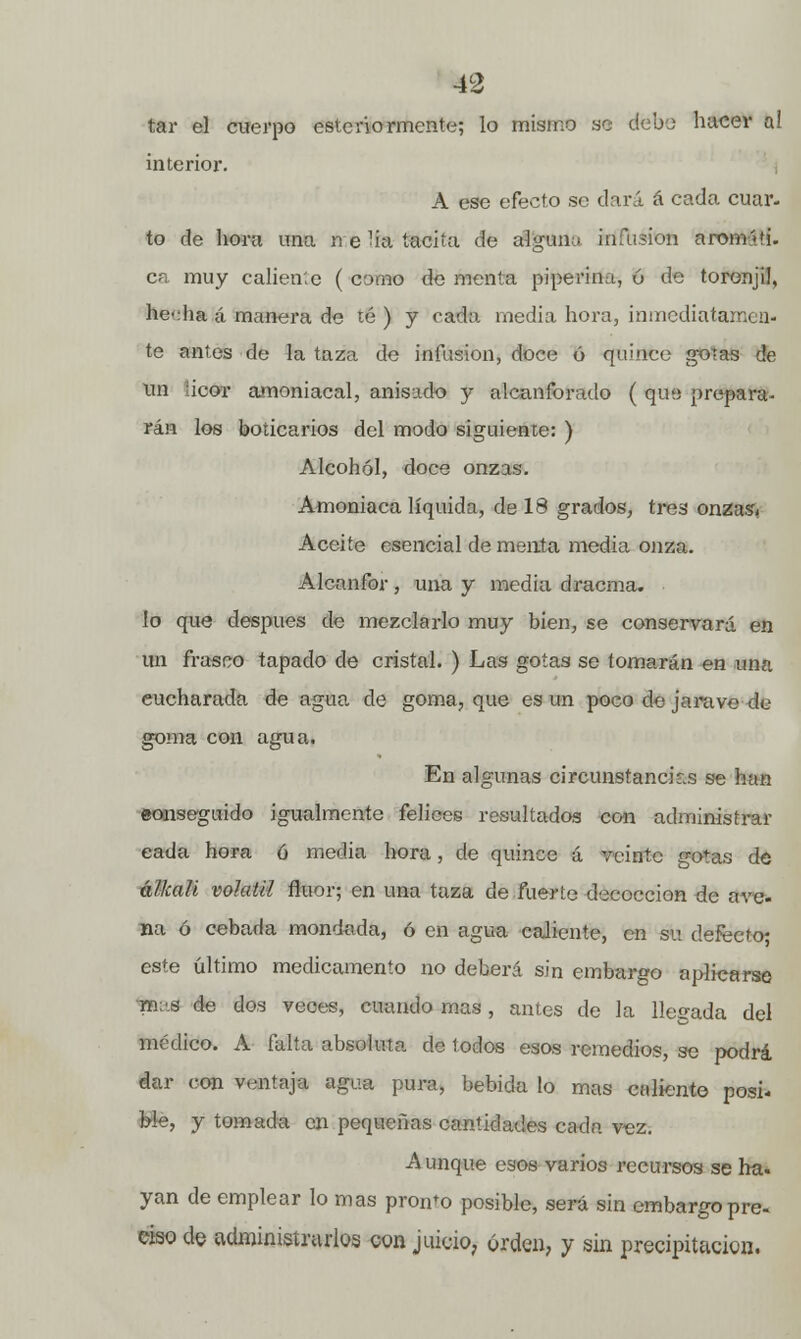 tar el cuerpo este rio rmente; lo mismo se debe hacer a! interior. A ese efecto so dará á cada cuar- to de hora una n e ha tacita de alguna infusión arom'-ü. ca muy caliente ( como de menta pipe riña, 6 de toronjil, hecha á manera de té ) y cada inedia hora, inmediatamen- te antes de la taza de infusión, doce ó quince gotas de un icor amoniacal, anisado y alcanforado ( que prepara- rán los boticarios del modo siguiente: ) Alcohol, doce onzas. Amoniaca líquida, de 18 grados, tres onzasi Aceite esencial de menta media onza. Alcanfor , una y media dracma, lo que después de mezclarlo muy bien, se conservará en un frasco tapado de cristal. ) Las gotas se tomarán en una cucharada de agua de goma, que es un poco de jai-ave de goma con agua. En algunas circunstancias se han eonseguido igualmente felices resultados con administrar eada hora ó media hora, de quince á veinte gotas de élkah volátil flúor; en una taza de fuerte decocción de ave- na ó cebada mondada, ó en agua caliente, en su defecto- este último medicamento no deberá sin embargo aplicarse m;.s de dos veces, cuando mas, antes de la Helada del médico. A falta absoluta de todos esos remedios, se podrá dar con ventaja agua pura, bebida lo mas caliente posi- ble, y tomada en pequeñas cantidades cada vez. Aunque esos varios recursos se ha. yan de emplear lo mas pronto posible, será sin embargo pre- ciso de administrarlos con juicio, orden, y sin precipitación.