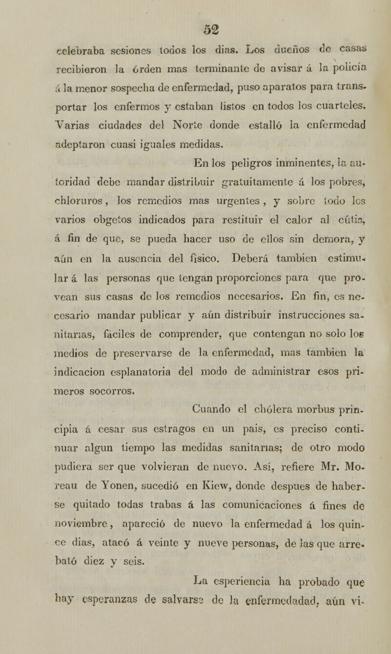 celebraba sesiones todos los dias. Los dueños de casas recibieron la orden mas terminante de avisar á la policía á la menor sospecha de enfermedad, puso aparatos para trans- portar los enfermos y estaban listos en todos los cuarteles. Varias ciudades del Norte donde estallo la enfermedad adeptaron cuasi iguales medidas. En los peligros inminentes, la au- toridad debe mandar distribuir gratuitamente á los pobres, chloruros, los remedios mas urgentes, y sobre todo les varios obgetos indicados para restituir el calor al cúlin, á fin de que, se pueda hacer uso de ellos sin demora, y aún en la ausencia del físico. Deberá también estimu- lar á las personas que tengan proporciones para que pro- vean sus casas de los remedios necesarios. En fin, es ne- cesario mandar publicar y aún distribuir instrucciones sa- nitarias, fáciles de comprender, que contengan no solo los medios de preservarse de la enfermedad, mas también la indicación esplanatoria del modo de administrar esos pri- meros socorros. Cuando el cholera morbus prin- cipia á cesar sus estragos en un pais, es preciso conti- nuar algún tiempo las medidas sanitarias; de otro modo pudiera ser que volvieran de nuevo. Así, refiere Mr. Mo- reau de Yonen, sucedió en Kiew, donde después de haber- se quitado todas trabas á las comunicaciones a fines de noviembre, apareció de nuevo la enfermedad á los quin- ce dias, atacó á veinte y nueve personas, de Jas que arre- bato diez y seis. La esperiencia ha probado que hay esperanzas de salvarse de la enfermedadad. aún vi-
