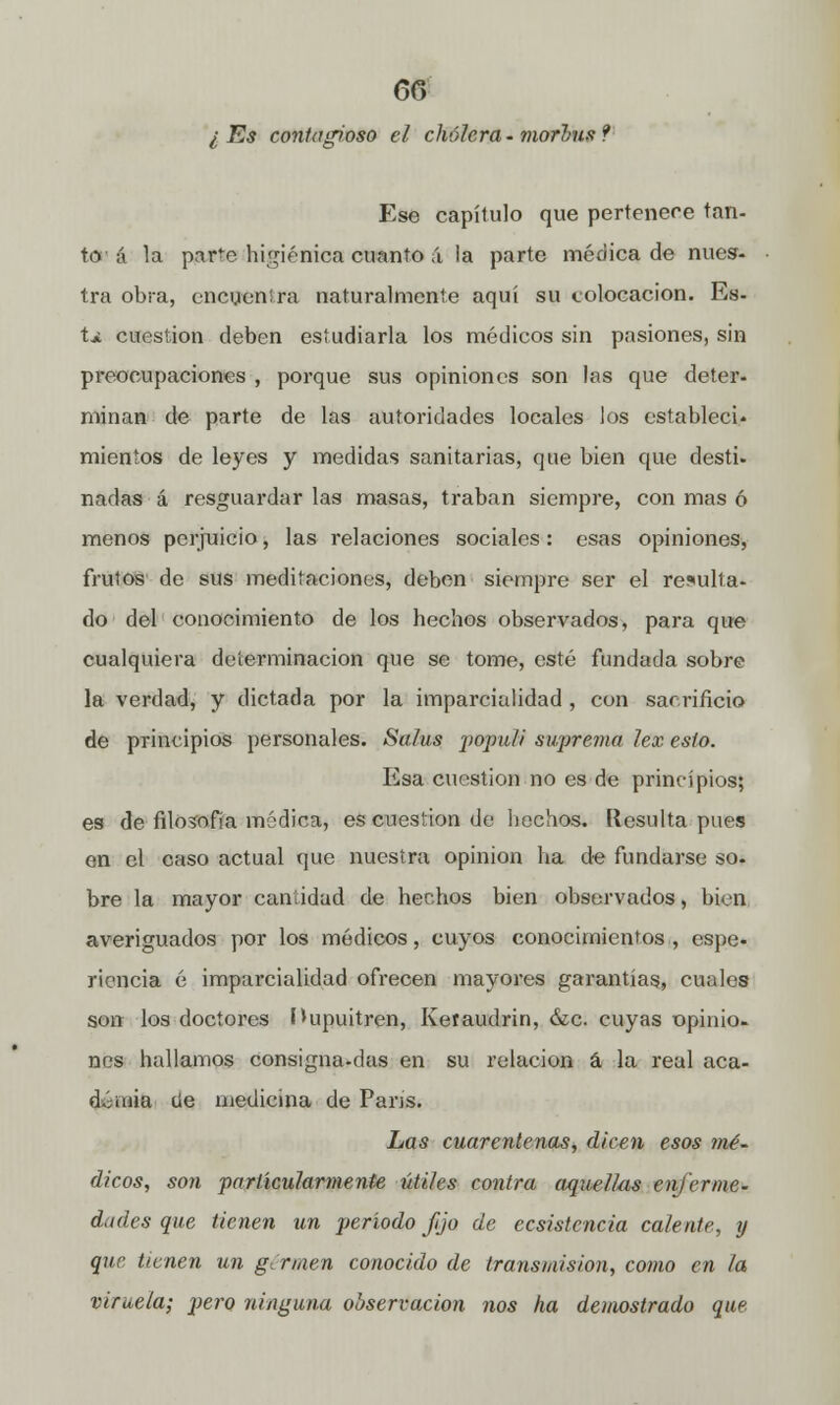 60 l Es contagioso el cholera - morlms ? Ese capítulo que pertenece tan- te? á la par^e higiénica cuanto á la parte médica de nues- tra obra, encyen!ra naturalmente aquí su colocación. Es- t* cuestión deben estudiarla los médicos sin pasiones, sin preocupaciones , porque sus opiniones son las que deter- minan de parte de las autoridades locales los estableci- mientos de leyes y medidas sanitarias, que bien que desti- nadas á resguardar las masas, traban siempre, con mas ó menos perjuicio, las relaciones sociales : esas opiniones, frutos de sus meditaciones, deben siempre ser el resulta- do del conocimiento de los hechos observados, para que cualquiera determinación que se tome, esté fundada sobre la verdad, y dictada por la imparcialidad , con sacrificio de principios personales. Salus populi suprema lex esto. Esa cuestión no es de principios; es de filosofía médica, es cuestión de hechos. Resulta pues en el caso actual que nuestra opinión ha de fundarse so- bre la mayor cantidad de hechos bien observados, bien averiguados por los módicos, cuyos conocimientos , espe- riencia é impai'cialidad ofrecen mayores garantías, cuales son los doctores Hupuitren, Keraudrin, &c cuyas opinio- nes hallamos consigna-das en su relación á la real aca- demia üe medicina de París. Las cuarentenas, dicen esos mé~ dicos, son particularmente útiles contra aquellas enferme- dades que tienen un período fijo de ecsistencia calente, y que tienen un germen conocido de transmisión, como en la viruela; pero ninguna observación nos ha demostrado que