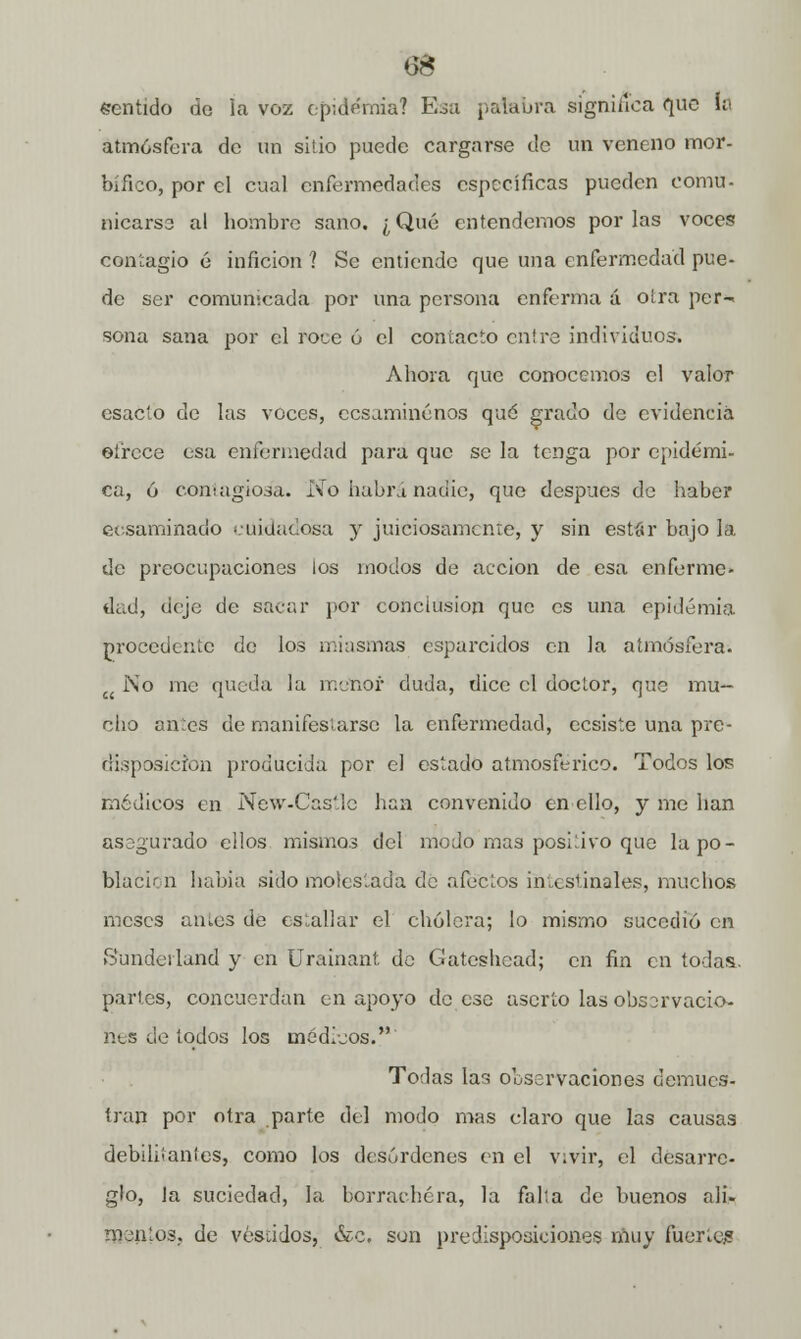 6$ sentido do la voz epidemia? Esa palabra significa que h atmósfera de un sitio puede cargarse de un veneno mor- bífico, por el cual enfermedades específicas pueden comu- nicarse al hombre sano. ¿ Qué entendemos por las voces contagio é inficion ? Se entiende que una enfermedad pue- de ser comunicada por una persona enferma á otra per-* sona sana por el roue ó el contacto entre individuos. Ahora que conocemos el valor esacto de las voces, cesaminénos qué grado de evidencia ofrece esa enfermedad para que se la tenga por epidémi- ca, ó contagiosa. No habrá nadie, que después de haber eesaminado cuidadosa y juiciosamente, y sin est«r bajo la de preocupaciones ¡os modos de acción de esa enferme- dad, deje de sacar por conclusión que es una epidemia procedente de los miasmas esparcidos en la atmósfera. c< No me queda la menor duda, dice el doctor, que mu- cho ames de manifestarse la enfermedad, cesiste una pre- disposición producida por el estado atmosférico. Todos los médicos en New-Castlc han convenido en ello, y me han asegurado ellos mismos del modo mas positivo que la po- blación habia sido molestada de afectos intestinales, muchos meses antes de estallar el cholera; lo mismo sucedió en Sundeiland y en Urainant de Gatcshcad; en fin en todas, partes, concuerdan en apoyo de ese aserto las obssrvacio- nes de todos los médieos. Todas las observaciones demues- tran por otra parte del modo mas claro que las causas debilitantes, como los desórdenes en el vivir, el desarre- glo, Ja suciedad, la borrachera, la falta de buenos ali- mentos, de vestidos, &c, son predisposiciones muy fuerte;?