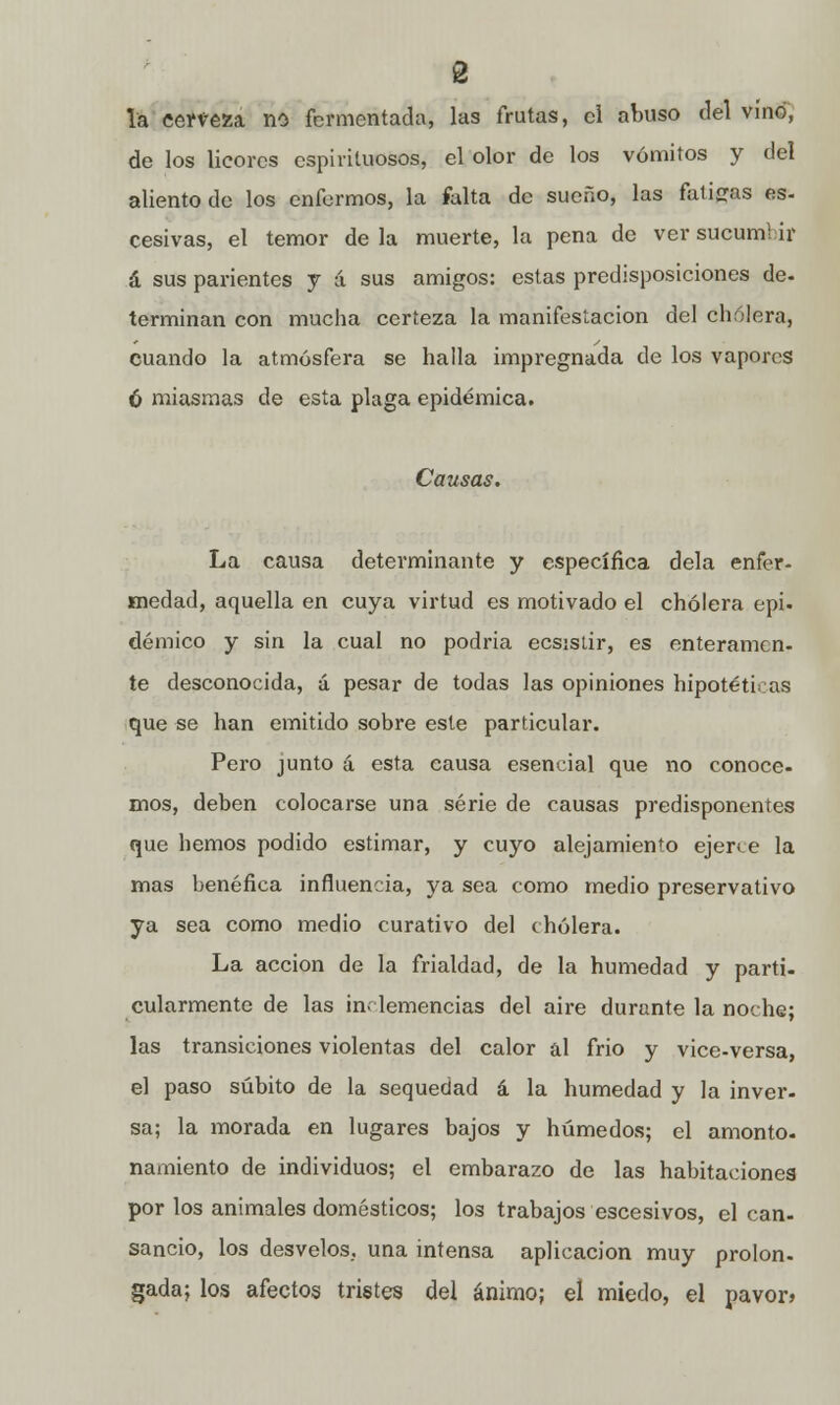 la cerveza no fermentada, las frutas, el abuso del vino, de los licores espirituosos, el olor de los vómitos y del aliento de los enfermos, la falta de sueño, las fatigas es- cesivas, el temor de la muerte, la pena de ver sucum) ir á sus parientes y a sus amigos: estas predisposiciones de- terminan con mucha certeza la manifestación del cholera, cuando la atmósfera se halla impregnada de los vapores 6 miasmas de esta plaga epidémica. Causas. La causa determinante y específica déla enfer- medad, aquella en cuya virtud es motivado el cholera epi. démico y sin la cual no podría ecsistir, es enteramen- te desconocida, á pesar de todas las opiniones hipotéticas que se han emitido sobre este particular. Pero junto á esta causa esencial que no conoce- mos, deben colocarse una serie de causas predisponentes que hemos podido estimar, y cuyo alejamiento ejerce la mas benéfica influencia, ya sea como medio preservativo ya sea como medio curativo del cholera. La acción de la frialdad, de la humedad y parti- cularmente de las inclemencias del aire durante la noche; las transiciones violentas del calor al frió y vice-versa, el paso súbito de la sequedad á la humedad y la inver- sa; la morada en lugares bajos y húmedos; el amonto- namiento de individuos; el embarazo de las habitaciones por los animales domésticos; los trabajos escesivos, el can- sancio, los desvelos., una intensa aplicación muy prolon. gada; los afectos tristes del ánimo; el miedo, el pavor»