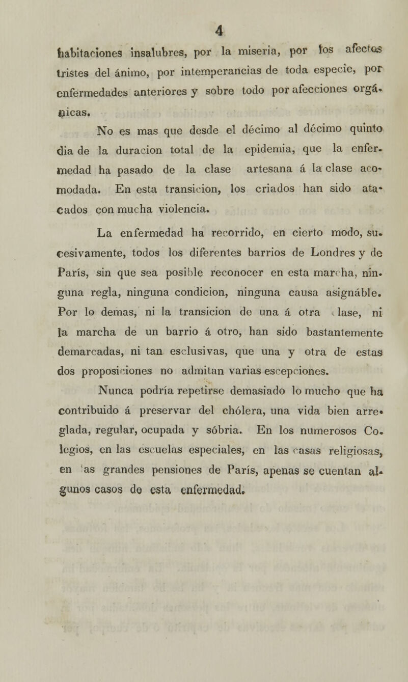 habitaciones insalubres, por la miseria, por ios afectos tristes del ánimo, por intemperancias de toda especie, por enfermedades anteriores y sobre todo por afecciones orgá. cicas. No es mas que desde el décimo al décimo quinto dia de la duración total de la epidemia, que la enfer- medad ha pasado de la clase artesana á la clase aco- modada. En esta transición, los criados han sido ata- cados con mucha violencia. La enfermedad ha recorrido, en cierto modo, su. cesivamente, todos los diferentes barrios de Londres y de París, sin que sea posible reconocer en esta marcha, nin. guna regla, ninguna condición, ninguna causa asignable. Por lo demás, ni la transición de una á otra - lase, ni la marcha de un barrio á otro, han sido bastantemente demarcadas, ni tan esclusivas, que una y otra de estas dos proposiciones no admitan varias escepciones. Nunca podría repetirse demasiado lo mucho que ha contribuido á preservar del cholera, una vida bien arre» glada, regular, ocupada y sobria. En los numerosos Co. legios, en las escuelas especiales, en las casas religiosas, en as grandes pensiones de París, apenas se cuentan al» gunos casos de esta enfermedad.