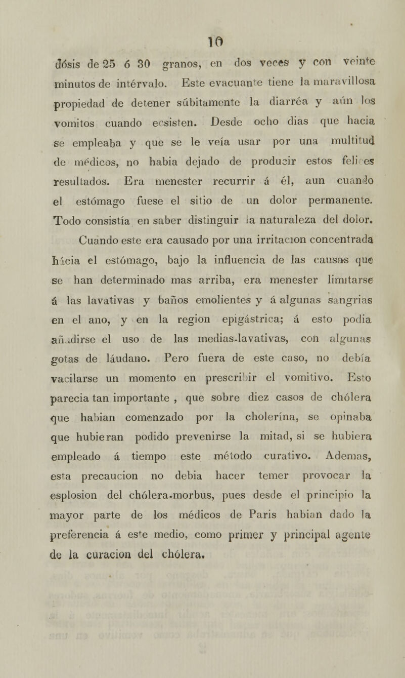 dosis de 25 ó 30 granos, en dos veres y con veinte minutos de intervalo. Este evacuante tiene la maravillosa propiedad de detener súbitamente la diarrea y aún los vómitos cuando ecsisten. Desde ocho dias que hacia se empleaba y que se le veía usar por una multitud de médicos, no habia dejado de producir estos fcli es resultados. Era menester recurrir á él, aun cuando el estómago fuese el sitio de un dolor permanente. Todo consistía en saber distinguir ia naturaleza del dolor. Cuando este era causado por una irritación concentrada hicia el estómago, bajo la influencia de las causas que se han determinado mas arriba, era menester limitarse á las lavativas y baños emolientes y á algunas sangrías en el ano, y en la región epigástrica; á esto podia au idirse el uso de las medias-lavativas, con algunas gotas de láudano. Pero fuera de este caso, no debía vacilarse un momento en prescri'ir el vomitivo. Esto parecía tan importante , que sobre diez casos de cholera que habían comenzado por la cholerína, se opinaba que hubieran podido prevenirse la mitad, si se hubiera empleado á tiempo este método curativo. Ademas, esta precaución no debia hacer temer provocar la esplosion del chólera-morbus, pues desde el principio la mayor parte de los médicos de Paris habían dado la preferencia á esfe medio, como primer y principal agente de la curación del cholera.