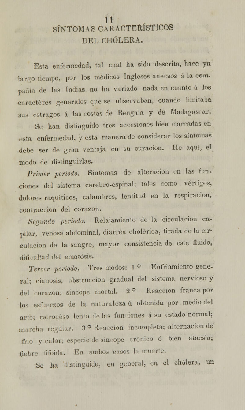 SÍNTOM \S CARACTERÍSTICOS DEL CHOLERA. Esta enfermedad, tal cual ha sido descrita, hace ya largo tiempo, por los médicos Ingleses aneesos á la com- pañia de las Indias no ha variado nada en cuanto á los caracteres generales que se o'servaban, cuando limitaba suá estragos á las costas de Bengala y de Madagas. ar. Se han distinguido tres accesiones bien marcadas en esta enfermedad, y esta manera de considerar ios síntomas debe ser de gran ventaja en su curación. He aquí, el modo de distinguirlas. Primer periodo. Síntomas de alteración en las fun- ciones del sistema cerebro-espinal; tales como vértigos, dolores raquíticos, calambres, lentitud en la respiración, contracción del corazón. Segando periodo. Relajamiento de la circulación ca- pilar, venosa abdominal, diarrea cholenca, tirada de la cir- culación de la sangre, mayor consistencia de este fluido, din* ultad del ematósis. Tercer periodo. Tres modos: 1 ° Enfriamiento gene- ral; cianosis, obstrucción gradual del sistema nervioso y del corazón; sincope mortal. 2 o Reacción franca por los esfuerzos de la naturaleza ú obtenida por medio del arte; retroceso lento de las fun iones á su estado normal; marcha regular. 3 «Reacción incompleta; alternación de frió y calor; especie de síncope 'rúnico ó bien atacsia; fiebre tifoida. En ambos casos la muerte. Se ha distinguido, en general, en el cholera, un