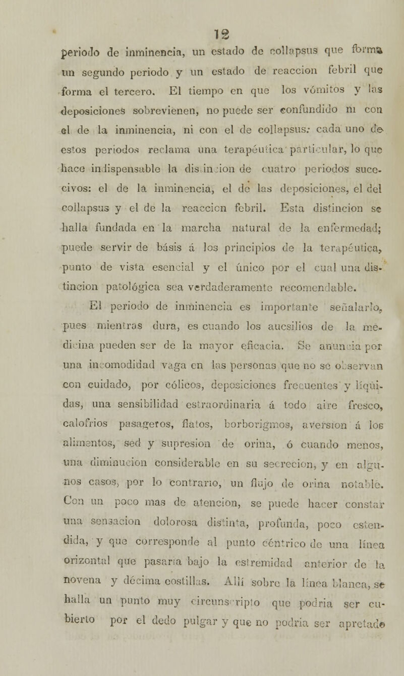 periodo de inminencia, un estado de Rollapsua que forma un segundo periodo y un estado de reacción febril que forma el tercero. El tiempo en que los vómitos y las deposiciones sobrevienen, no puede ser confundido ni con el de la inminencia, ni con el de collapsus: cada uno de estos periodos reclama una terapéutica particular, lo que hace indispensable la distinción de cuatro periodos suce- civos: el de la inminencia, el de las deposiciones, el del coilapsus y el de la reacción febril. Esta distinción se baila fundada en la marcha natural de la enfermí puede servir de básis á los principios de la terapéutica, punto de vista esencial y el único por el cual una dis- tinción patológica sea verdaderamente recomendable. El periodo de inminencia es importante señalarlo,, pues mientras dura, es cuando los aucsilios de la me- dicina pueden ser de la mayor eficacia. Se an'un ia por una incomodidad vaga en las personas que no se o! a con cuidado, por cólicos, deposiciones frecuentes y líqü». das, una sensibilidad estraordinaria á todo aire fresco, calofríos pasageros, flatos, borborigmos, aversión á los alimentos, sed y supresión de orina, ó cuando menos, tina diminución considerable en su secreción, y en nos casos, por lo contrario, un flujo de orina no Con un poco mas de atención, se puede hacer constar una sensación dolorosa disuVa, profunda, poco i Sida, y que corresponde al punto céntrico de una orizontal que pasera bajo la estremidad anterior de la novena y décima costillas. Allí sobre la línea Mancare halla un punto muy circunscripto que podría ser cu- bierto por el dedo pulgar y que no podría ser apretad©