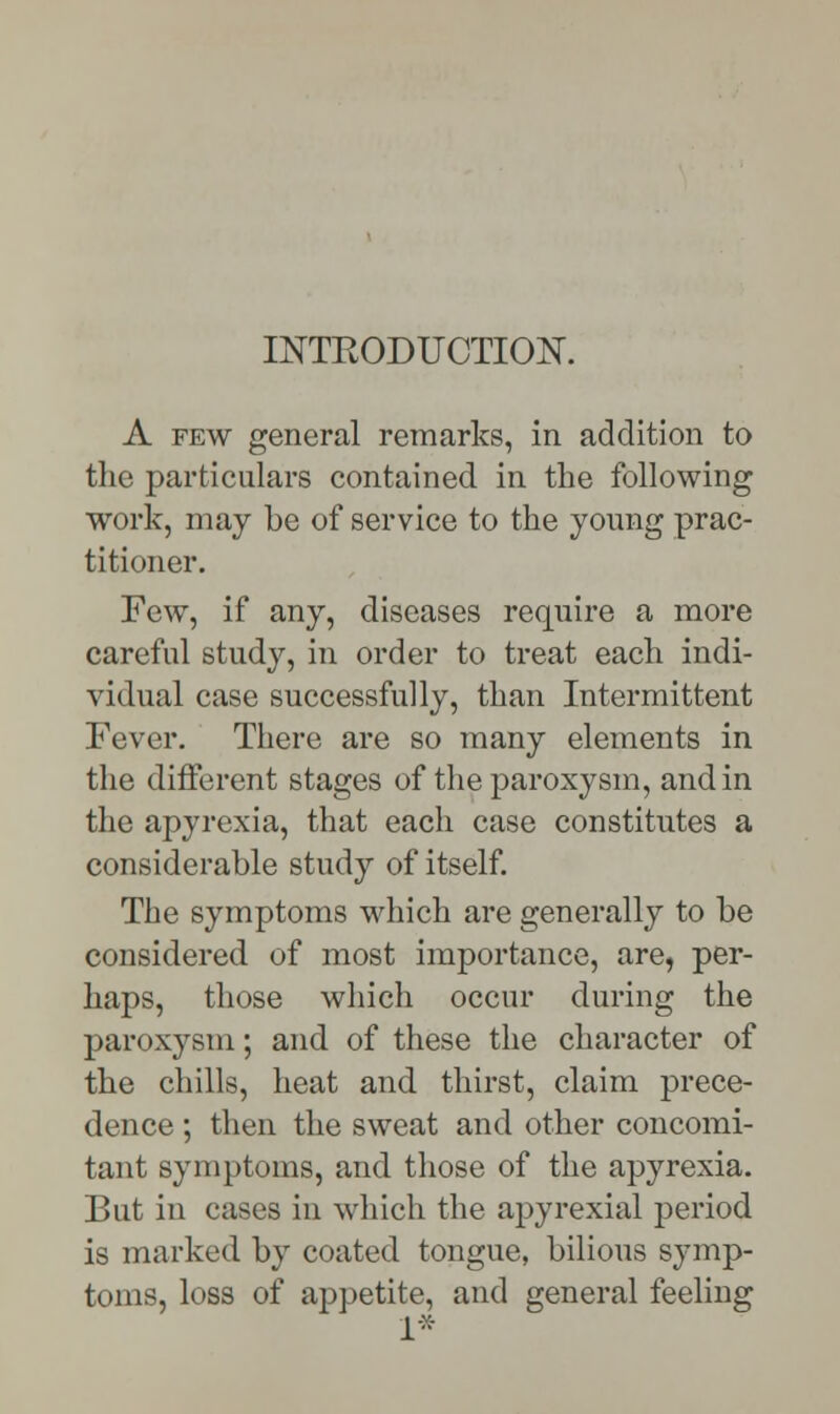 INTRODUCTION. A few general remarks, in addition to the particulars contained in the following work, may be of service to the young prac- titioner. Few, if any, diseases require a more careful study, in order to treat each indi- vidual case successfully, than Intermittent Fever. There are so many elements in the different stages of the paroxysm, and in the apyrexia, that each case constitutes a considerable study of itself. The symptoms which are generally to be considered of most importance, are, per- haps, those which occur during the paroxysm; and of these the character of the chills, heat and thirst, claim prece- dence ; then the sweat and other concomi- tant symptoms, and those of the apyrexia. But in cases in which the apyrexial period is marked by coated tongue, bilious symp- toms, loss of appetite, and general feeling ■::-