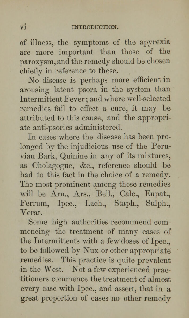 of illness, the symptoms of the apyrexia are more important than those of the paroxysm, and the remedy should be chosen chiefly in reference to these. No disease is perhaps more efficient in arousing latent psora in the system than Intermittent Fever; and where well-selected remedies fail to effect a cure, it may he attributed to this cause, and the appropri- ate anti-psorics administered. In cases where the disease has been pro- longed by the injudicious use of the Peru- vian Bark, Quinine in any of its mixtures, as Cholagogue, &c, reference should be had to this fact in the choice of a remedy. The most prominent among these remedies will be Arm, Ars., Bell., Calc, Eupat., Ferrum, Ipec, Lach., Staph., Sulph., Verat. Some high authorities recommend com- mencing the treatment of many cases of the Intermittents with a few doses of Ipec, to be followed by Nux or other appropriate remedies. This practice is quite prevalent in the West. Not a few experienced prac- titioners commence the treatment of almost every case with Ipec, and assert, that in a great proportion of cases no other remedy