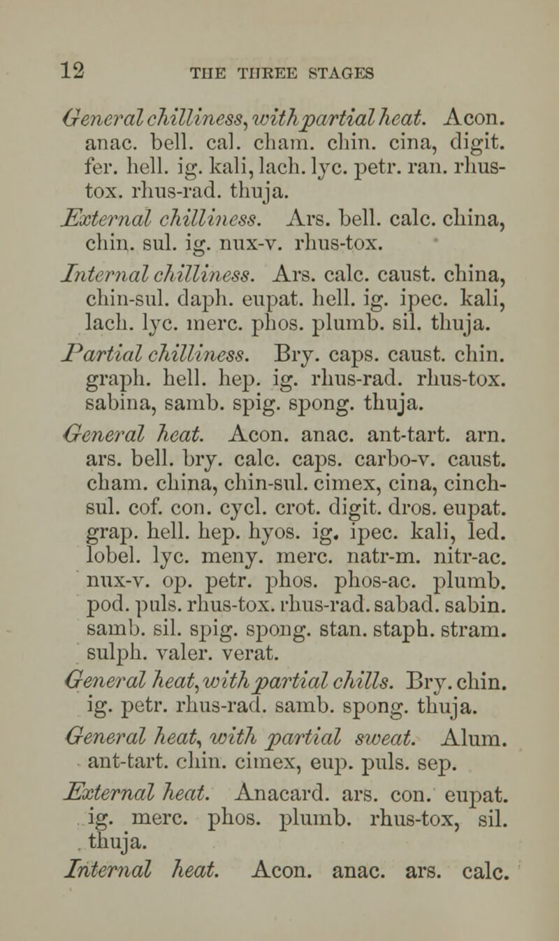 General chilliness, with partial heat. Aeon. anac. bell. cal. chain, chin, cina, digit. fer. hell. ig. kali, lach. lye. petr. ran. rhus- tox. rhus-rad. thuja. External chilliness. Ars. bell. calc. china, chin. sul. ig. nux-v. rhus-tox. Internal chilliness. Ars. calc. caust. china, chin-sul. daph. eupat. hell. ig. ipec. kali, lach. lye. mere. phos. plumb, sil. thuja. Partial chilliness. Bry. caps, caust. chin, graph, hell. hep. ig. rhus-rad. rhus-tox. sabina, samb. spig. spong. thuja. General heat. Aeon. anac. ant-tart. arn. ars. bell. bry. calc. caps, carbo-v. caust. chain, china, chin-sul. cimex, cina, cinch- sul. cof. con. cycl. crot. digit, dros. eupat. grap. hell. hep. hyos. ig. ipec. kali, led. lobel. lye. meny. mere, natr-m. nitr-ac. nux-v. op. petr. phos. phos-ac. plumb. pod. puis, rhus-tox. rhus-rad. sabad. sabin. samb. sil. spig. spong. stan. staph, stram. sulph. valer. verat. General heat, with partial chills. Bry. chin. ig. petr. rhus-rad. samb. spong. thuja. General heat, with partial sweat. Alum, ant-tart. chin, cimex, eup. puis. sep. External heat. Anacard. ars. con. eupat. ig. mere. phos. plumb, rhus-tox, sil. thuja. Internal heat. Aeon. anac. ars. calc.