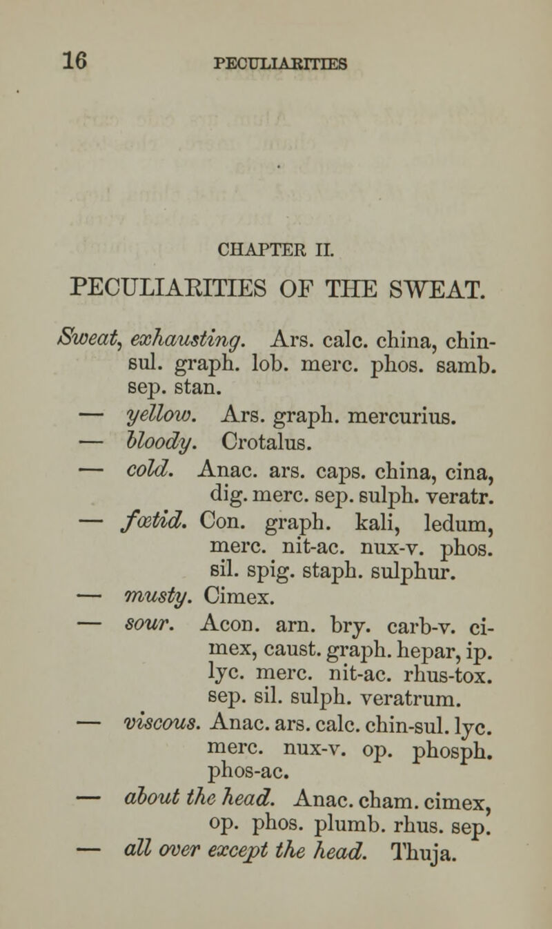 CHAPTER II. PECULIAKITIES OF THE SWEAT. Sweat, exhausting. Ars. calc. china, chin- sul. graph, lob. mere. phos. samb. sep. stan. — yellow. Ars. graph, mercurius. — bloody. Crotalus. — cold. Anac. ars. caps, china, cina, dig. mere. sep. sulph. veratr. — foetid. Con. graph, kali, ledum, mere, nit-ac. nux-v. phos. sil. spig. staph, sulphur. — musty. Cimex. — sour. Aeon. arn. bry. carb-v. ci- mex, caust. graph, hepar, ip. lye. mere, nit-ac. rhus-tox. sep. sil. sulph. veratrum. — viscous. Anac. ars. calc. chin-sul. lye. mere, nux-v. op. phosph. phos-ac. — about the head. Anac. cham. cimex, op. phos. plumb, rhus. sep. — all over except the head. Thuja.