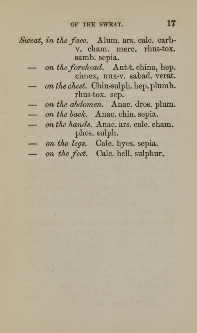 Sweat, in the face. Alum. ars. calc. carb- v. cham. mere, rhus-tox. samb. sepia. — on the forehead. Ant-t. china, hep. cimex, nux-v. sabad. verat. — on the chest. Chin-sulph. hep. plumb. rhus-tox. sep. — on the abdomen. Anac. dros. plum. — on the lack. Anac. chin, sepia. — on the hands. Anac. ars. calc. cham. phos. sulph. — on the legs. Calc. hyos. sepia. — on the feet. Calc. hell, sulphur.