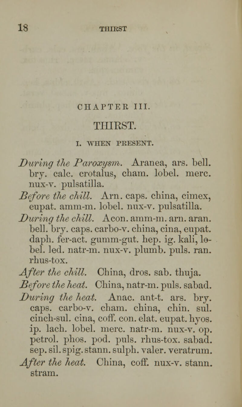 CHAPTER III. THIRST. I. WnEN PRESENT. During the Paroxysm. Aranea, ars. bell. bry. calc. crotalus, cham. lobel. mere. nux-v. pulsatilla. Before tlie chill. Am. caps, china, cimex, eupat. amm-m. lobel. nux-v. pulsatilla. During the chill. Aeon, amm-m. arn. aran. bell. bry. caps, carbo-v. china, cina, eupat. daph. fer-act. gumm-gut. hep. ig. kali, lo- bel. led. natr-m. nux-v. plumb, puis. ran. rhus-tox. After the chill. China, dros. sab. thuja. Before the heat. China, natr-m. puis, sabad. During the heat. Anac. ant-t. ars. bry. caps, carbo-v. cham. china, chin. sul. cinch-sul. cina, coff. con. elat. eupat. hyos. ip. lach. lobel. mere, natr-m. nux-v. op. petrol, phos. pod. puis, rhus-tox. sabad. sep. sil. spig. stann. sulph. valer. veratrum. After the heat. China, coff. nux-v. stann. stram.