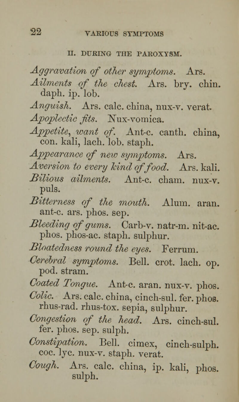 H. DURING THE PAROXYSM. Aggravation of other symptoms. Ars. Ailments of the chest. Ars. bry. chin, daph. ip. lob. Anguish. Ars. calc. china, nux-v. verat. Apoplectic fits. 2\Tux-vomica. Appetite, want of. Ant-c. canth. china, con. kali, lach.lob. staph. Appearance of new symptoms. Ars. Aversion to every kind of food. Ars. kali. Bilious ailments. Ant-c. cham. nux-v. puis. Bitterness of the mouth. Alum. aran. ant-c. ars. phos. sep. Bleeding of gums. Carb-v. natr-m. nit-ac. phos. phos-ac. staph, sulphur. Bloatedness round the eyes. Ferrum. Cerebral symptoms. Bell. crot. lach. op. pod. stram. Coated Tongue. Ant-c. aran. nux-v. phos. Colic. Ars. calc. china, cinch-sul. fer. phos. rhus-rad. rhus-tox. sepia, sulphur. Congestion of the head. Ars. cinch-sul. fer. phos. sep. sulph. Constipation. Bell, cimex, cinch-sulph. coc. lye. nux-v. staph, verat. Cough. Ars. calc. china, ip. kali, phos. sulph.