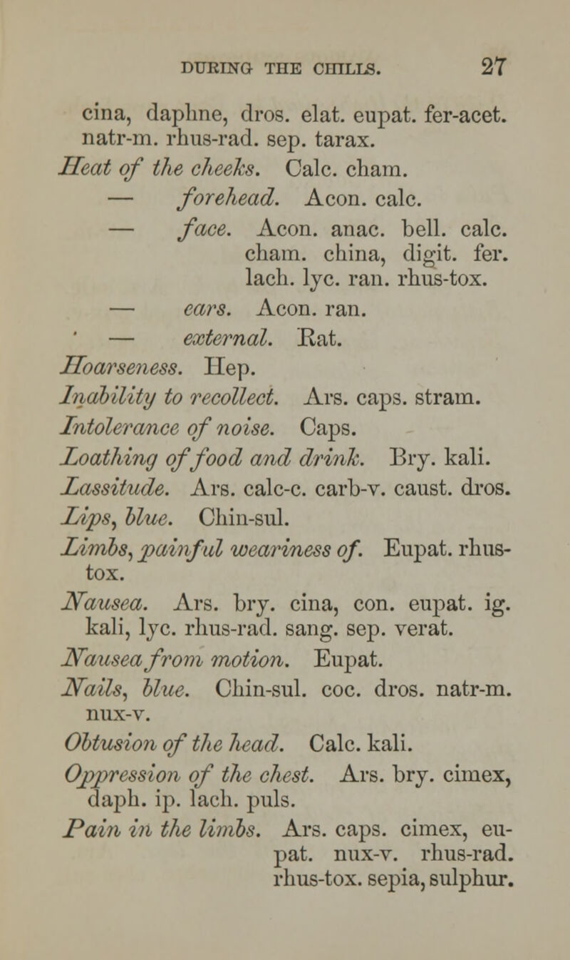 cina, daphne, dros. elat. eupat. fer-acet. natr-m. rhus-rad. sep. tarax. Heat of the cheeks. Calc. cham. — forehead. Aeon. calc. — face. Aeon. anac. bell. calc. chain, china, digit, fer. lach. lye. ran. rhus-tox. — ears. Aeon. ran. — external. Rat. Hoarseness. Hep. Inability to recollect. Ars. caps, strain. Intolerance of noise. Caps. Loathing of food and drink. Biy. kali. Lassitude. Ars. calc-c. carb-v. caust. dros. Lips, blue. Chin-sul. Limbs, painful weariness of. Eupat. rhus- tox. Nausea. Ars. bry. cina, con. eupat. ig. kali, lye. rhus-rad. sang. sep. verat. Nausea from motion. Eupat. Nails, blue. Chin-sul. coc. dros. natr-m. nux-v. Obtusion of the head. Calc. kali. Oppression of the chest. Ars. bry. cimex, daph. ip. lach. puis. Pain in the limbs. Ars. caps, cimex, eu- pat. nux-v. rhus-rad. rhus-tox. sepia, sulphur.