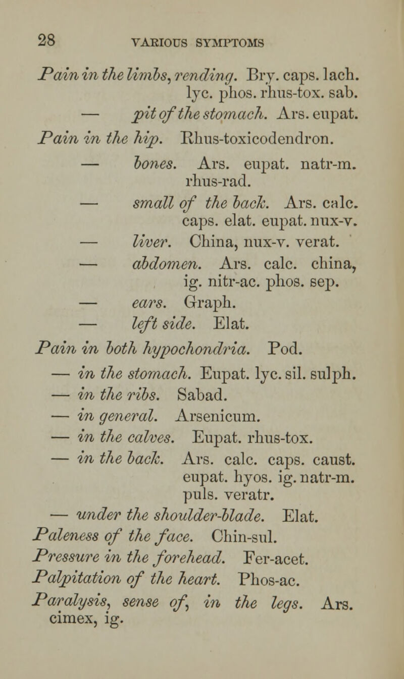 Pain in the limbs, rending. Bry. caps. lach. lye. phos. rhus-tox. sab. — J)it of the stomach. Ars. eupat. Pain in the hip. Rhus-toxicodendron. — hones. Ars. eupat. natr-m. rhus-i*ad. — small of the back. Ars. calc. caps. elat. eupat. nux-v. — liver. China, nux-v. verat. — abdomen. Ars. calc. china, ig. nitr-ac. phos. sep. — ears. Graph. — left side. Elat. Pain in both hypochondria. Pod. — in the stomach. Eupat. lye. sil. sulph. — in the ribs. Sabad. — in general. Arsenicum. — in the calves. Eupat. rhus-tox. — in the bade. Ars. calc. caps, caust. eupat. hyos. ig. natr-m. puis, veratr. — under the shoulder-blade. Elat. Paleness of the face. Chin-sul. Pressure in the forehead. Fer-acet. Palpitation of the heart. Phos-ac. Paralysis, sense of in the legs. Ars. cimex, ig.