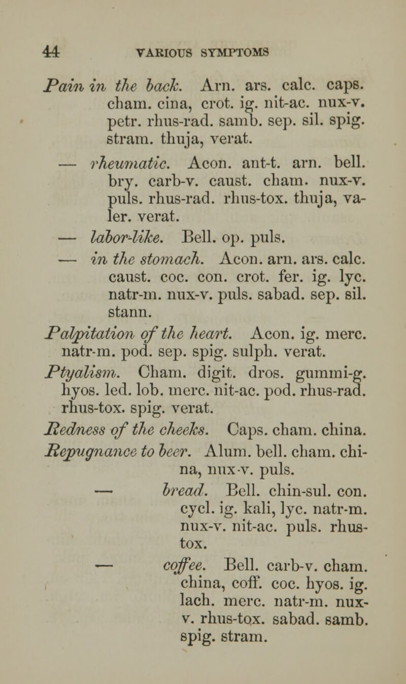 Pain in the bach. Arn. ars. calc. caps, cham. cina, crot. ig. nit-ac. nux-v. petr. rhus-rad. samb. sep. sil. spig. strain, thuja, verat. — rheumatic. Aeon, ant-t. arn. bell. bry. carb-v. caust. cham. nux-v. puis, rhus-rad. rhus-tox. thuja, va- ler. verat. — labor-like. Bell. op. puis. -— in the stomach. Aeon. arn. ars. calc. caust. coc. con. crot. fer. ig. lye. natr-m. nux-v. puis, sabad. sep. sil. stann. Palpitation of the heart. Aeon. ig. mere. natr-m. pod. sep. spig. sulph. verat. Ptyalism. Cham, digit, dros. gummi-g. hyos. led. lob. mere, nit-ac. pod. rhus-rad. rhus-tox. spig. verat. Pedness of the cheeks. Caps, chain, china. Repugnance to beer. Alum. bell, chain, chi- na, nux-v. puis. — bread. Bell, chin-sul. con. cycl. ig. kali, lye. natr-m. nux-v. nit-ac. puis, rhus- tox. — coffee. Bell, carb-v. cham. china, coff. coc. hyos. ig. lach. mere, natr-m. nux- v. rhus-tox. sabad. samb. spig. stram.