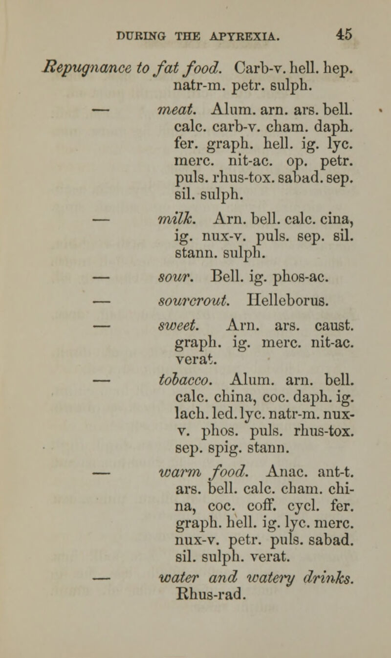 Repugnance to fat food. Carb-v. hell. hep. natr-m. petr. sulph. — meat. Alum. am. ars. bell. calc. carb-v. cham. daph. fer. graph, hell. ig. lye. mere, nit-ac. op. petr. puis, rhus-tox. sabad. sep. sll. sulph. — milk. Arn. bell. calc. cina, ig. nux-v. puis. sep. sil. stann. sulph. — sour. Bell. ig. phos-ac. — sourcrout. Helleborus. — sweet. Arn. ars. caust. graph, ig. mere, nit-ac. verat. — tobacco. Alum. arn. bell. calc. china, coc. daph. ig. lach. led. lye. natr-m. nux- v. phos. puis, rhus-tox. sep. spig. stann. — warm food. Anac. ant-t. ars. bell. calc. cham. chi- na, coc. coff. cycl. fer. graph, hell. ig. lye. mere, nux-v. petr. puis, sabad. sil. sulph. verat. — water and watery drinks. Rhus-rad.