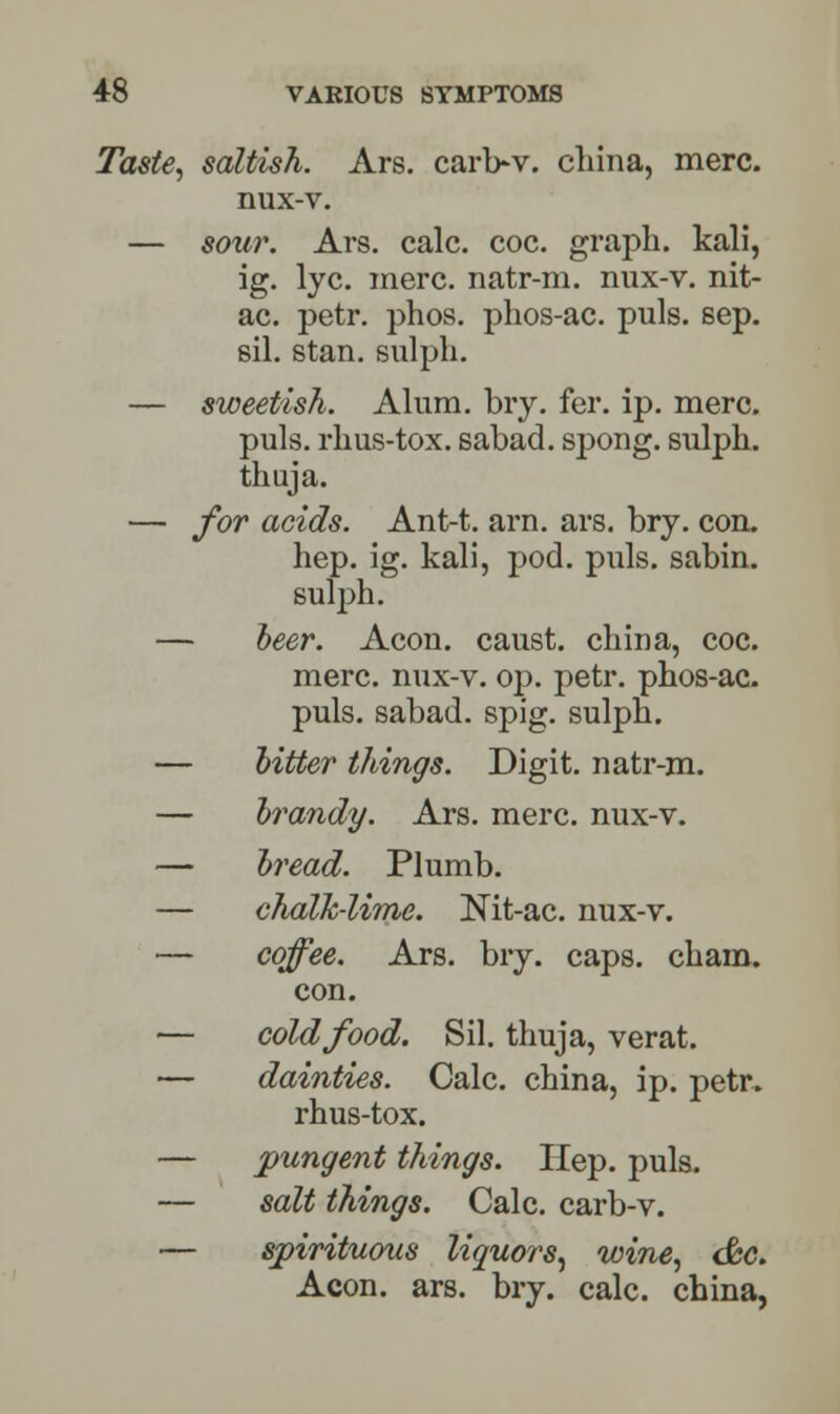 Taste, saltish. Ars. carb-v. china, mere, nux-v. — sour. Ars. calc. coc. graph, kali, ig. lye. mere, natr-m. nux-v. nit- ac. petr. phos. phos-ac. puis. sep. sil. stan. sulph. — sweetish. Alum. bry. fer. ip. mere. puis, rhus-tox. sabad. spong. sulph. thuja. — for acids. Ant-t. arn. ars. bry. con. hep. ig. kali, pod. puis, sabin. sulph. — beer. Aeon, caust. china, coc. mere, nux-v. op. petr. phos-ac. puis, sabad. spig. sulph. — bitter things. Digit, natr-m. — brandy. Ars. mere, nux-v. — bread. Plumb. — chalk-lime. Nit-ac. nux-v. — coffee. Ars. bry. caps. cham. con. — cold food. Sil. thuja, verat. — dainties. Calc. china, ip. petr. rhus-tox. — pungent things. Hep. puis. — salt things. Calc. carb-v. — spirituous liquors, wine, <&c. Aeon. ars. bry. calc. china,