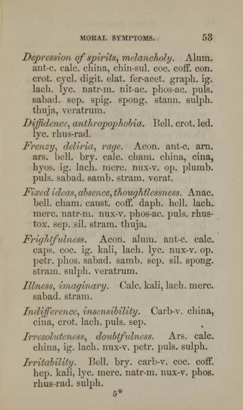 Depression of spirits, melancholy. Alum. ant-c. calc. china, chin-sul. coc. coff. con. crot. cycl. digit, elat. fer-acet. graph, ig. lach. lye. natr-m. nit-ac. phos-ac. puis. sabad. scp. spig. spong. stann. sulph. thuja, veratrum. Diffidence, anthropophohia. Bell. crot. led. lye. rhus-rad. Frenzy, deliria, rage. Aeon, ant-c. am ars. hell. hry. calc. chain, china, cina, hyos. ig. lach. mere, nux-v. op. plumb. puis, sabad. samb. stram. verat. Fixed ideas, absence, thoughtlessness. Anac. bell. cham. canst, coff. daph. hell. lach. mere, natr-m. nux-v. phos-ac. puis, rhus- tox. sep. sil. stram. thuja. Frightfulness. Aeon. alum, ant-c. calc. caps. coc. ig. kali, lach. lye. nux-v. op. petr. phos. sabad. samb. sep. sil. spong. stram. sulph. veratrum. Illness, imaginary. Calc. kali, lach. mere, sabad. strain. Indifference, insensibility. Carb-v. china, cina, crot. lach. puis. sep. /rrcsolideness, doubtfulness. Ars. calc. china, ig. lach. nux-v. petr. puis, sulph. Irritability. Bell. bry. carb-v. coc. coff. hep. kali, lye. mere, natr-m. nux-v. phos. rhus-rad. sulph. 5*