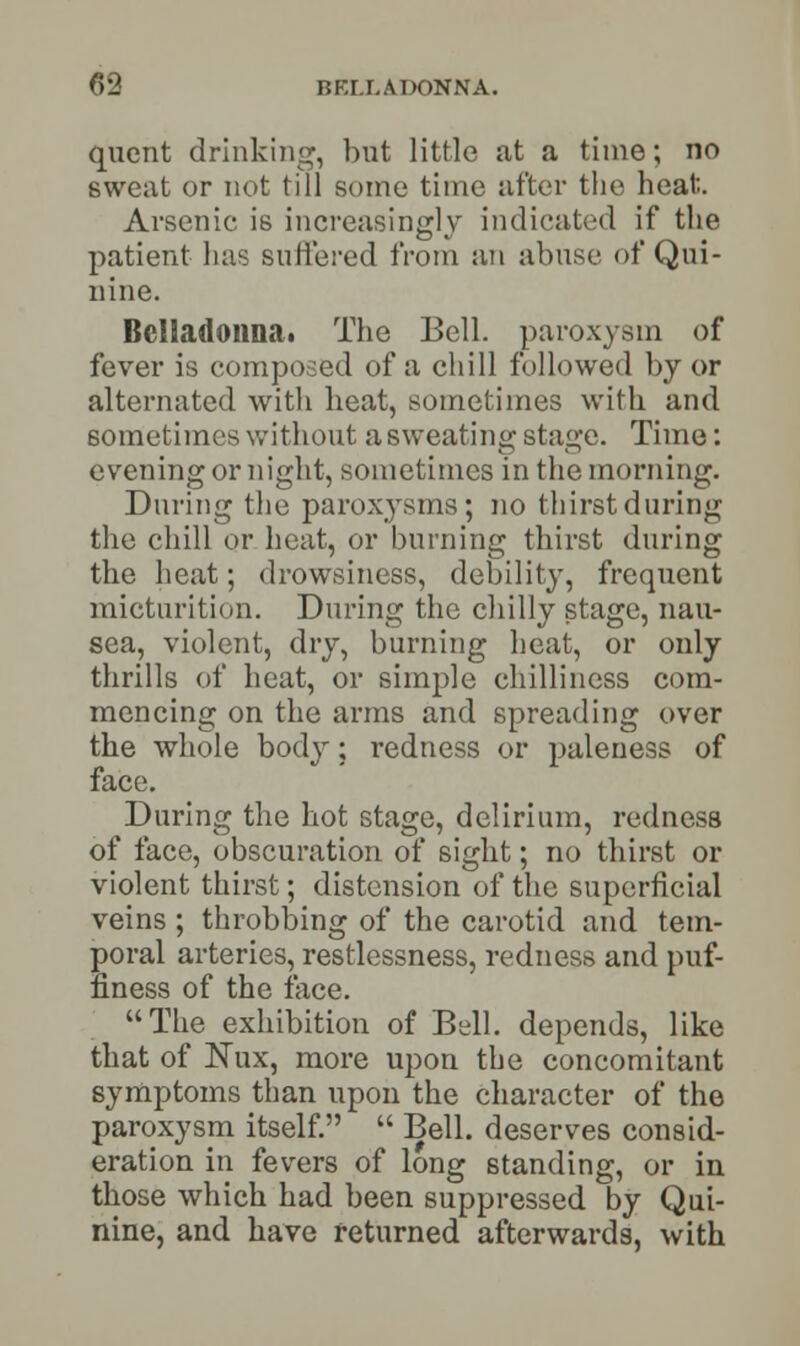 quent drinking, but little at a time; no sweat or not till some time after the heat- Arsenic is increasingly indicated if the patient has Buffered from an abuse of Qui- nine. Belladonna* The Bell, paroxysm of fever is composed of a chill followed by or alternated with heat, sometimes with and sometimes without a sweating stage. Time: evening or night, sometimes in the morning. During the paroxysms; no thirst during the chill or heat, or burning thirst during the heat; drowsiness, debility, frequent micturition. During the chilly stage, nau- sea, violent, dry, burning heat, or only thrills of heat, or simple chilliness com- mencing on the arms and spreading over the whole body; redness or paleness of face. During the hot stage, delirium, redness of face, obscuration of sight; no thirst or violent thirst; distension of the superficial veins ; throbbing of the carotid and tem- poral arteries, restlessness, redness and puf- finess of the face. The exhibition of Bell, depends, like that of Nux, more upon the concomitant symptoms than upon the character of the paroxysm itself.  Bell, deserves consid- eration in fevers of long standing, or in those which had been suppressed by Qui- nine, and have returned afterwards, with