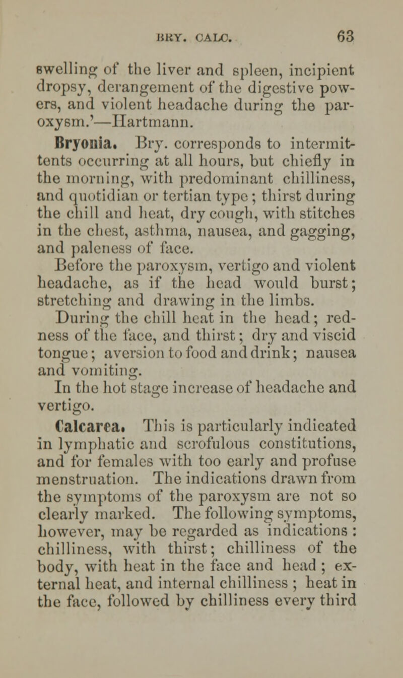 swelling of the liver and spleen, incipient dropsy, derangement of the digestive pow- ers, and violent headache during the par- oxysm.'—Ilartmann. Bryonia. Bry. corresponds to intermit* tents occurring at all hours, but chiefly in the morning, with predominant chilliness, and quotidian or tertian typo ; thirst during the chill and heat, dry cough, with stitches in the chest, asthma, nausea, and gagging, and paleness of lace. Before the paroxysm, vertigo and violent headache, as if the head would burst; stretching and drawing in the limbs. During the chill heat in the head; red- ness of the face, and thirst; dry and viscid tongue; aversion to food and drink; nausea and vomiting. In the hot stage increase of headache and vertigo. Calf area. This is particularly indicated in lymphatic and scrofulous constitutions, and for females with too early and profuse menstruation. The indications drawn from the symptoms of the paroxysm are not so clearly marked. The following symptoms, however, may be regarded as indications : chilliness, with thirst; chilliness of the body, with heat in the face and head ; ex- ternal heat, and internal chilliness ; heat in the face, followed by chilliness every third