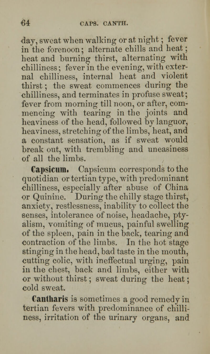 day, sweat when walking or at night; fever in the forenoon; alternate chills and heat; heat and burning thirst, alternating with chilliness; fever in the evening, with exter- nal chilliness, internal heat and violent thirst; the sweat commences during the chilliness, and terminates in profuse sweat; fever from morning till noon, or after, com- mencing with tearing in the joints and heaviness of the head, followed by languor, heaviness, stretching of the limbs, heat, and a constant sensation, as if sweat would break out, with trembling and uneasiness of all the limbs. Capsicum. Capsicum corresponds to the quotidian or tertian type, with predominant chilliness, especially after abuse of China or Quinine. During the chilly stage thirst, anxiety, restlessness, inability to collect the senses, intolerance of noise, headache, pty- alism, vomiting of mucus, painful swelling of the spleen, pain in the back, tearing and contraction of the limbs. In the hot stage stinging in the head, bad taste in the mouth, cutting colic, with ineffectual urging, pain in the chest, back and limbs, either with or without thirst; sweat during the heat; cold sweat. Cantharis is sometimes a good remedy in tertian fevers with predominance of chilli- ness, irritation of the urinary organs, and