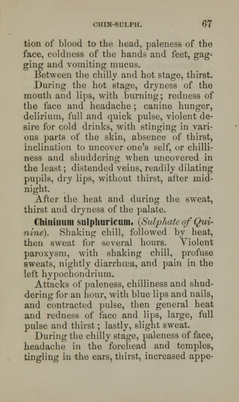 tion of blood to the head, paleness of the face, coldness of the hands and feet, gag- ging and vomiting mucus. Between the chilly and hot stage, thirst. During the hot stage, dryness of the mouth and lips, with burning; redness of the face and headache; canine hunger, delirium, full and quick pulse, violent de- sire for cold drinks, with stinging in vari- ous parts of the skin, absence of thirst, inclination to uncover one's self, or chilli- ness and shuddering when uncovered in the least; distended veins, readily dilating pupils, dry lips, without thirst, after mid- night. After the heat and during the sweat, thirst and dryness of the palate. Chiuiuum sulphuricuin. (Sulphate of Qui- nine). Shaking chill, followed by heat, then sweat for several hours. Violent paroxysm, with shaking chill, profuse sweats, nightly diarrhoea, and pain in the left hypocnondrium. Attacks of paleness, chilliness and shud- dering for an hour, with blue lips and nails, and contracted pulse, then general heat and redness of face and lips, large, full pulse and thirst; lastly, slight sweat. During the chilly stage, paleness of face, headache in the forehead and temples, tingling in the ears, thirst, increased appe-