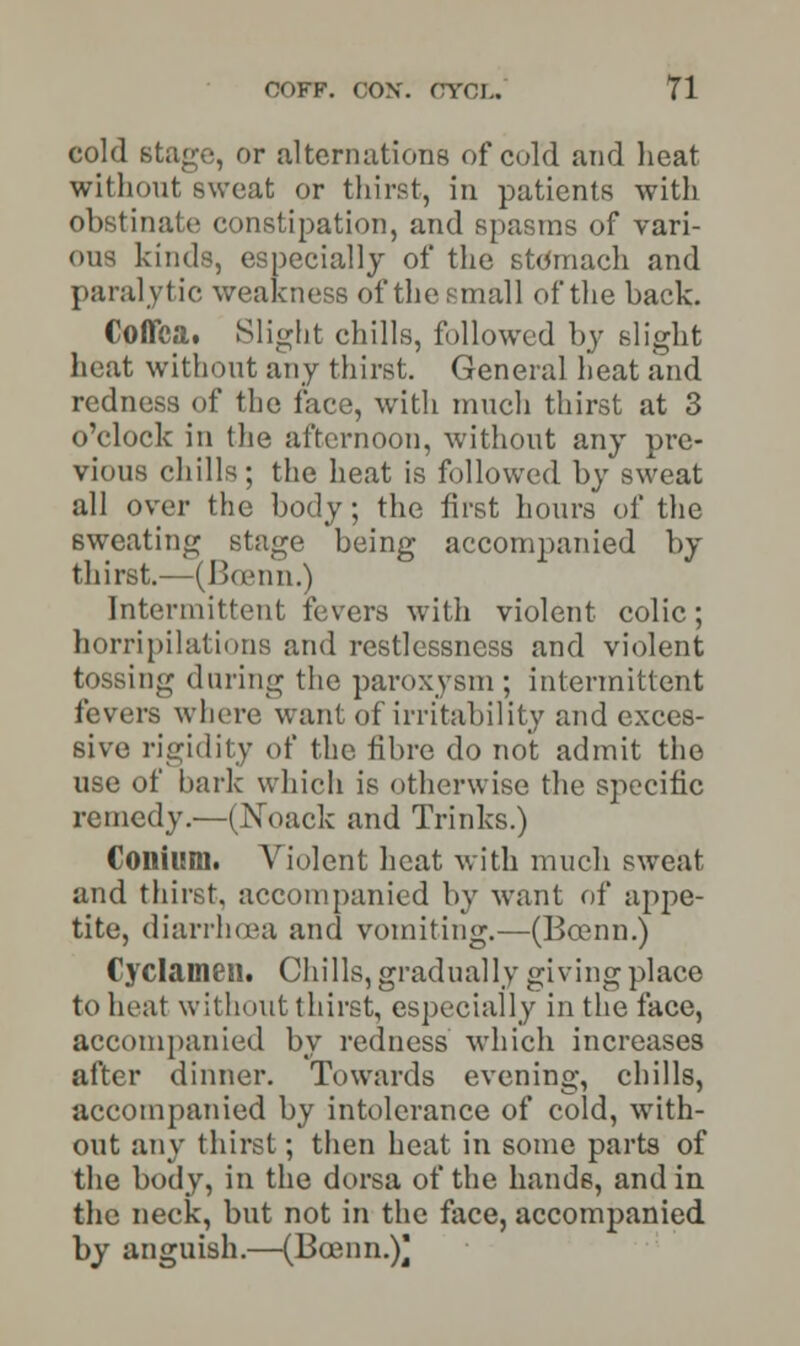 cold stage, or alternations of cold and heat without sweat or thirst, in patients with obstinate constipation, and spasms of vari- ous kinds, especially of the stomach and paralytic weakness of the small of the back. Coflca. Slight chills, followed by slight heat without any thirst. General heat and redness of the face, with much thirst at 3 o'clock in the afternoon, without any pre- vious chills ; the heat is followed by sweat all over the body; the first hours of the sweating stage being accompanied by thirst.—(Boenn.) Intermittent fevers with violent colic; horripilations and restlessness and violent tossing during the paroxysm; intermittent fevers where want of irritability and exces- sive rigidity of the fibre do not admit the use of bark which is otherwise the specific remedy.—(Noack and Trinks.) Coilium. Violent heat with much sweat and thirst, accompanied by want of appe- tite, diarrhoea and vomiting.—(Boenn.) Cyclameih Chills, gradually giving place to heat without thirst, especially in the face, accompanied by redness which increases after dinner. Towards evening, chills, accompanied by intolerance of cold, with- out any thirst; then heat in some parts of the body, in the dorsa of the hands, and in the neck, but not in the face, accompanied by anguish.—(Bcenn.)]