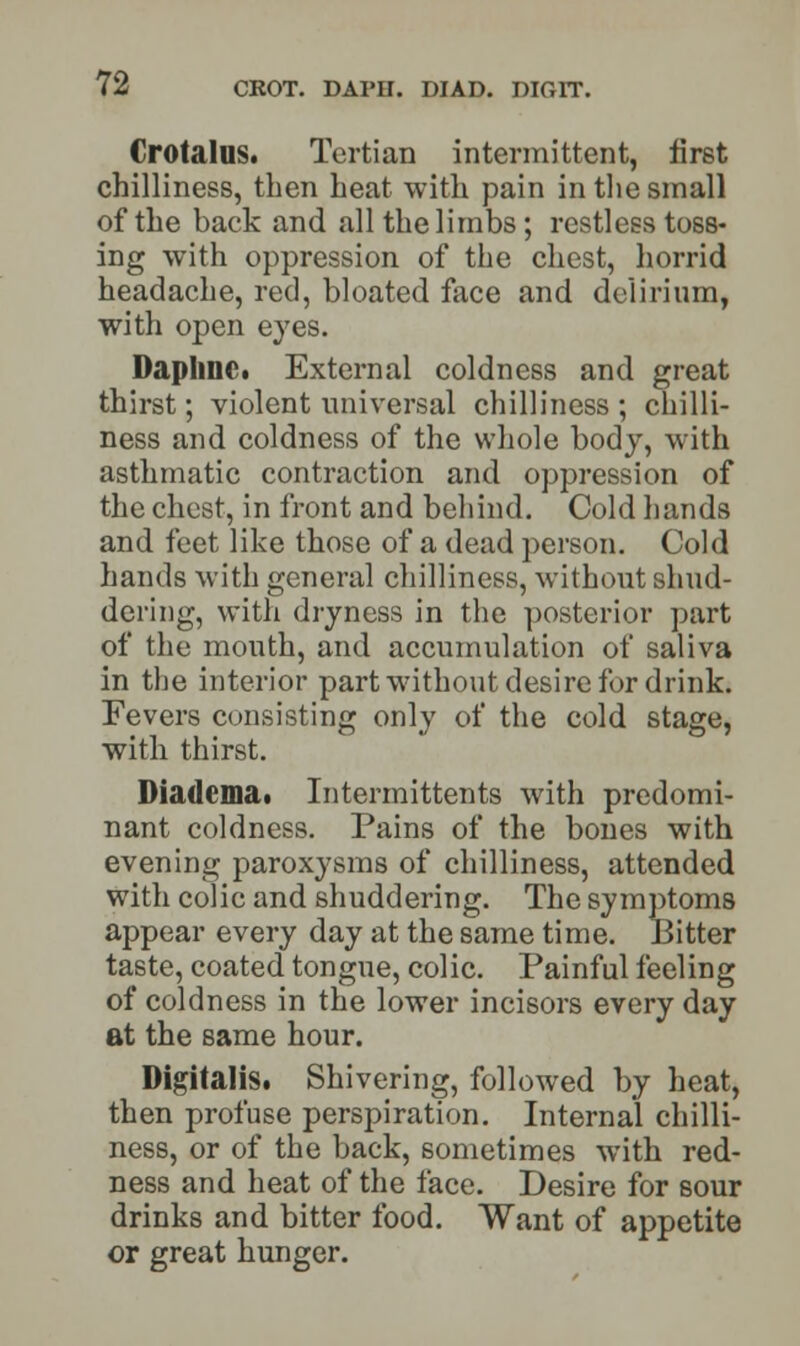 Crotalus. Tertian intermittent, first chilliness, then heat with pain in the small of the back and all the limbs; restless toss- ing with oppression of the chest, horrid headache, red, bloated face and delirium, with open eyes. Daphne. External coldness and great thirst; violent universal chilliness ; chilli- ness and coldness of the whole body, with asthmatic contraction and oppression of the chest, in front and behind. Cold hands and feet like those of a dead person. Cold hands with general chilliness, without shud- dering, with dryness in the posterior part of the mouth, and accumulation of saliva in the interior part without desire for drink. Fevers consisting only of the cold stage, with thirst. Diadcma. Intermittents with predomi- nant coldness. Pains of the bones with evening paroxysms of chilliness, attended with colic and shuddering. The symptoms appear every day at the same time. Bitter taste, coated tongue, colic. Painful feeling of coldness in the lower incisors every day at the same hour. Digitalis. Shivering, followed by heat, then profuse perspiration. Internal chilli- ness, or of the back, sometimes with red- ness and heat of the face. Desire for sour drinks and bitter food. Want of appetite or great hunger.