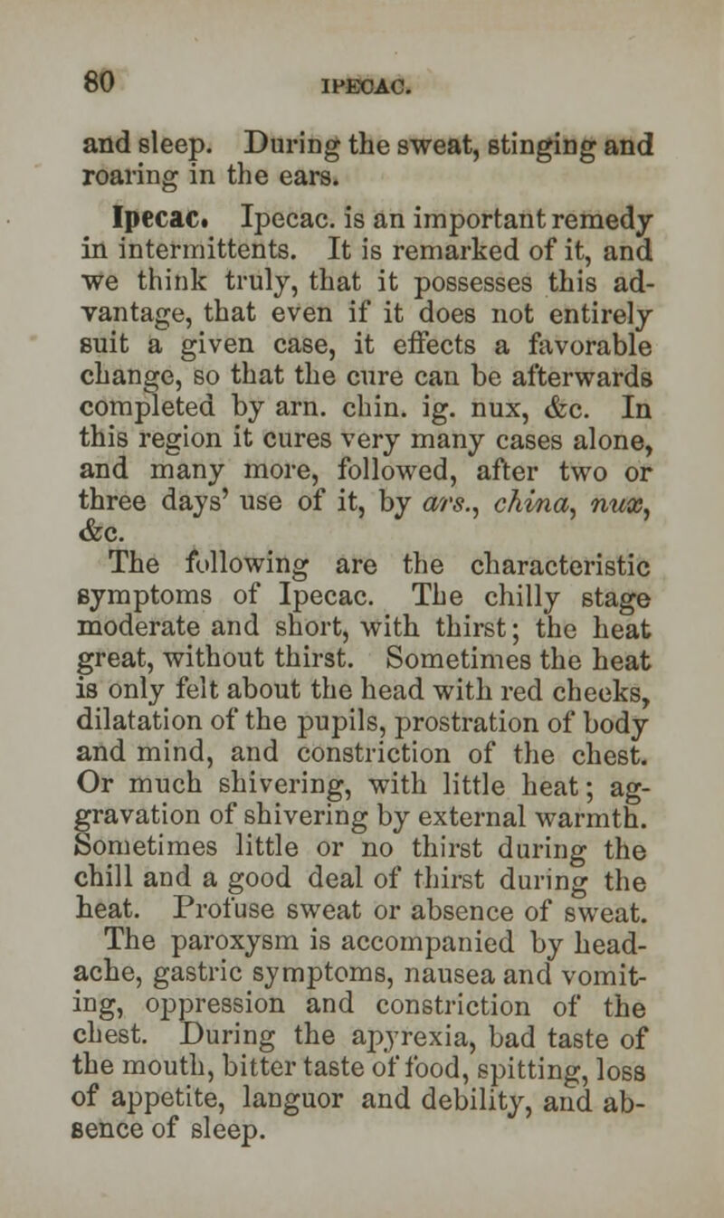 and sleep. During the sweat, stinging and roaring in the ears. Ipecac* Ipecac, is an important remedy in intermittents. It is remarked of it, and we think truly, that it possesses this ad- vantage, that even if it does not entirely suit a given case, it eifects a favorable change, so that the cure can be afterwards completed by arn. chin. ig. nux, &c. In this region it cures very many cases alone, and many more, followed, after two or three days' use of it, by ars., china, nux, &c. The following are the characteristic symptoms of Ipecac. The chilly stage moderate and short, with thirst; the heat great, without thirst. Sometimes the heat is only felt about the head with red cheeks, dilatation of the pupils, prostration of body and mind, and constriction of the chest. Or much shivering, with little heat; ag- gravation of shivering by external warmth. Sometimes little or no thirst during the chill and a good deal of thirst during the heat. Profuse sweat or absence of sweat. The paroxysm is accompanied by head- ache, gastric symptoms, nausea and vomit- ing, oppression and constriction of the chest. During the apyrexia, bad taste of the mouth, bitter taste of food, spitting, loss of appetite, languor and debility, and ab- sence of sleep.