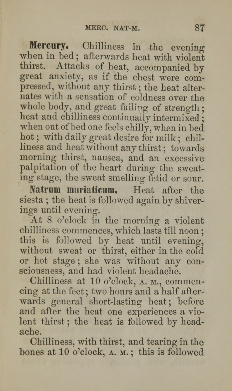 Mercury. Chilliness in the evening when in bed; afterwards heat with violent thirst. Attacks of heat, accompanied by great anxiety, as if the chest were com- pressed, without any thirst; the heat alter- nates with a sensation of coldness over the whole body, and great failing of strength; heat and chilliness continually intermixed; when out of bed one feels chilly, when in bed hot; with daily great desire for milk; chil- liness and heat without any thirst; towards morning thirst, nausea, and an excessive palpitation of the heart during the sweat- ing stage, the sweat smelling fetid or sour. Natrum muriaticum, Heat after the siesta ; the heat is followed again by shiver- ings until evening. At 8 o'clock in the morning a violent chilliness commences, which lasts till noon; this is followed by heat until evening, without sweat or thirst, either in the cold or hot stage; she was without any con- sciousness, and had violent headache. Chilliness at 10 o'clock, a. m., commen- cing at the feet; two hours and a half after- wards general short-lasting heat; before and after the heat one experiences a vio- lent thirst; the heat is followed by head- ache. Chilliness, with thirst, and tearing in the bones at 10 o'clock, a. m. ; this is followed