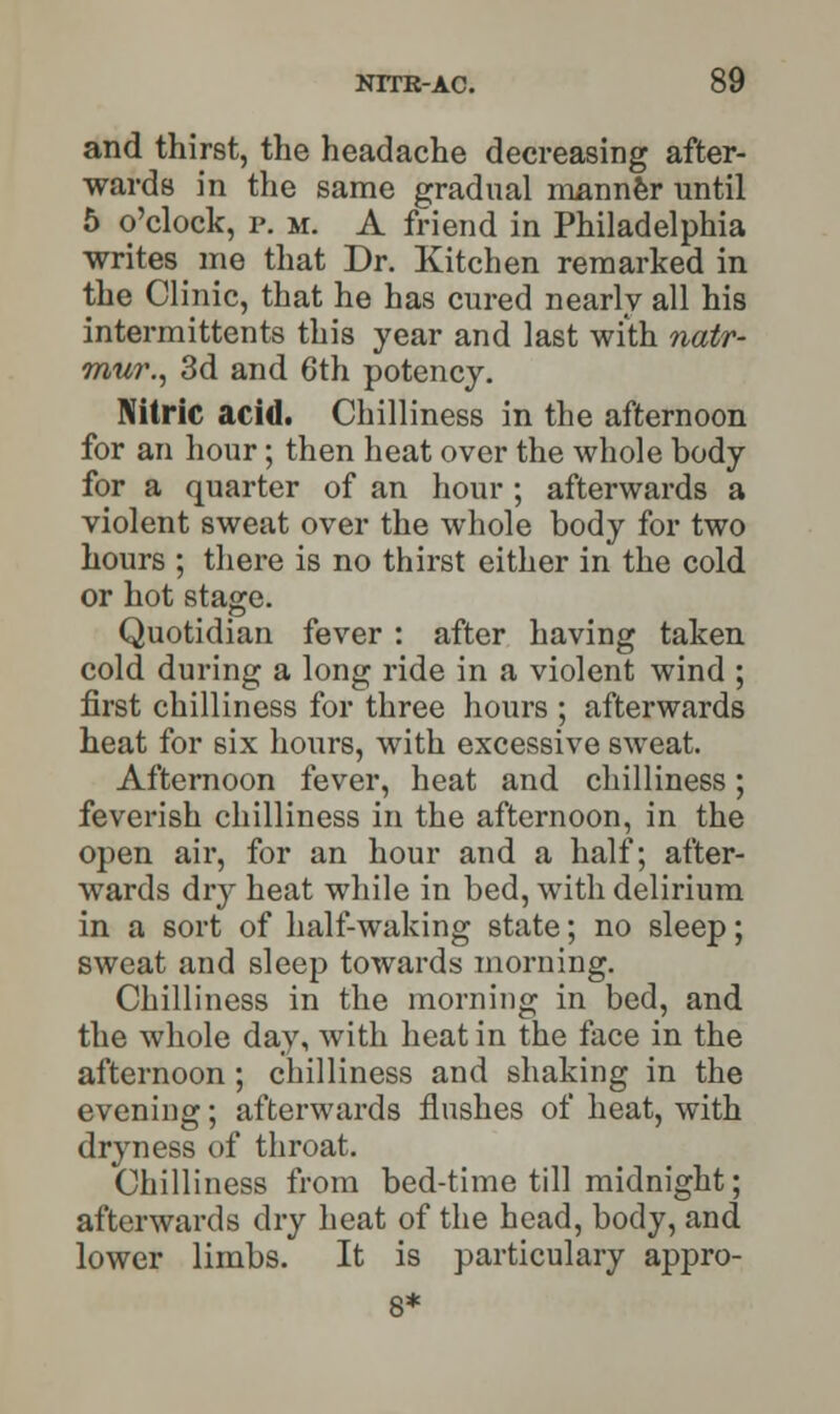 and thirst, the headache decreasing after- wards in the same gradual manner until 5 o'clock, p. m. A friend in Philadelphia writes me that Dr. Kitchen remarked in the Clinic, that he has cured nearly all his intermittents this year and last with natr- mur., 3d and 6th potency. Nitric acid. Chilliness in the afternoon for an hour; then heat over the whole body for a quarter of an hour; afterwards a violent sweat over the whole body for two hours ; there is no thirst either in the cold or hot stage. Quotidian fever : after having taken cold during a long ride in a violent wind ; first chilliness for three hours ; afterwards heat for six hours, with excessive sweat. Afternoon fever, heat and chilliness; feverish chilliness in the afternoon, in the open air, for an hour and a half; after- wards dry heat while in bed, with delirium in a sort of half-waking state; no sleep; sweat and sleep towards morning. Chilliness in the morning in bed, and the whole day, with heat in the face in the afternoon; chilliness and shaking in the evening; afterwards flushes of heat, with dryness of throat. Chilliness from bed-time till midnight; afterwards dry heat of the head, body, and lower limbs. It is particulary appro- 8*