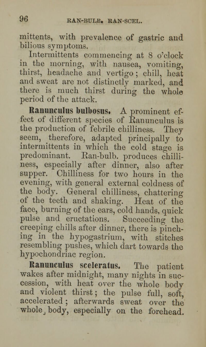 mittents, with prevalence of gastric and bilious symptoms. Intermittents commencing at 8 o'clock in the morning, with nausea, vomiting, thirst, headache and vertigo ; chill, heat and sweat are not distinctly marked, and there is much thirst during the whole period of the attack. Rauunculus bulbosuSt A prominent ef- fect of different species of Kanunculus is the production of febrile chilliness. They seem, therefore, adapted principally to intermittents in which the cold stage is predominant. Kan-bulb, produces chilli- ness, especially after dinner, also after supper. Chilliness for two hours in the evening, with general external coldness of the body. General chilliness, chattering of the teeth and shaking. Heat of the face, burning of the ears, cold hands, quick pulse _ and eructations. Succeeding the creeping chills after dinner, there is pinch- ing in the hypogastrium, with stitches resembling pushes, which dart towards the hypochondriac region. Ranunculus sceleratus. The patient wakes after midnight, many nights in suc- cession, with heat over the whole body and violent thirst; the pulse full, soft, accelerated; afterwards sweat over the whoh^body, especially on the forehead.