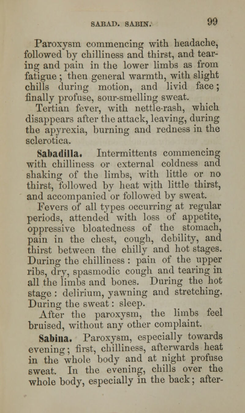 SABAD. SABIN. Paroxysm commencing with headache, followed by chilliness and thirst, and tear- ing and pain in the lower limbs as from fatigue ; then general warmth, with slight chills during motion, and livid face; finally profuse, sour-smelling sweat. Tertian fever, with nettle-rash, which disappears after the attack, leaving, during the apyrexia, burning and redness in the sclerotica. Sabariilla. Intermittents commencing with chilliness or external coldness and. shaking of the limbs, with little or no thirst, followed by heat with little thirst, and accompanied or followed by sweat. Fevers of all types occurring at regular periods, attended with loss of appetite, oppressive bloatedness of the stomach, pain in the chest, cough, debility, and thirst between the chilly and hot stages. During the chilliness : pain of the upper ribs, dry, spasmodic cough and tearing in all the limbs and bones. During the hot stage : delirium, yawning and stretching. During the sweat: sleep. After the paroxysm, the limbs feel bruised, without any other complaint. Sabina. Paroxysm, especially towards evenino-; first, chilliness, afterwards heat in the&whole body and at night profuse sweat. In the evening, chills over the whole body, especially in the back; after-