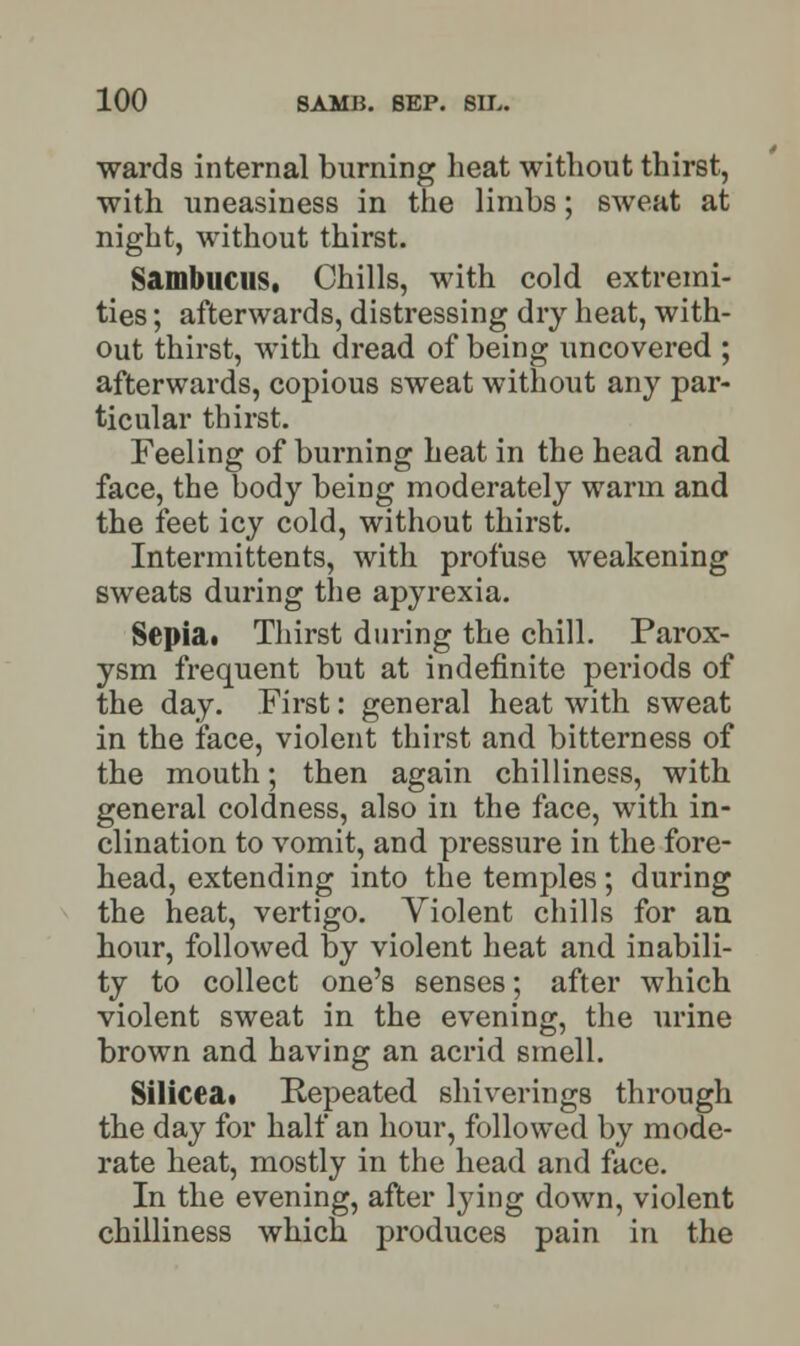 wards internal burning heat without thirst, with uneasiness in the limbs; sweat at night, without thirst. Sambucus, Chills, with cold extremi- ties ; afterwards, distressing dry heat, with- out thirst, with dread of being uncovered ; afterwards, copious sweat without any par- ticular thirst. Feeling of burning heat in the head and face, the body being moderately warm and the feet icy cold, without thirst. Intermittents, with profuse weakening sweats during the apyrexia. Sepia. Thirst during the chill. Parox- ysm frequent but at indefinite periods of the day. First: general heat with sweat in the face, violent thirst and bitterness of the mouth; then again chilliness, with general coldness, also in the face, with in- clination to vomit, and pressure in the fore- head, extending into the temples; during the heat, vertigo. Violent chills for an hour, followed by violent heat and inabili- ty to collect one's senses; after which violent sweat in the evening, the urine brown and having an acrid smell. Silicea. Repeated shiverings through the day for half an hour, followed by mode- rate heat, mostly in the head and face. In the evening, after lying down, violent chilliness which produces pain in the