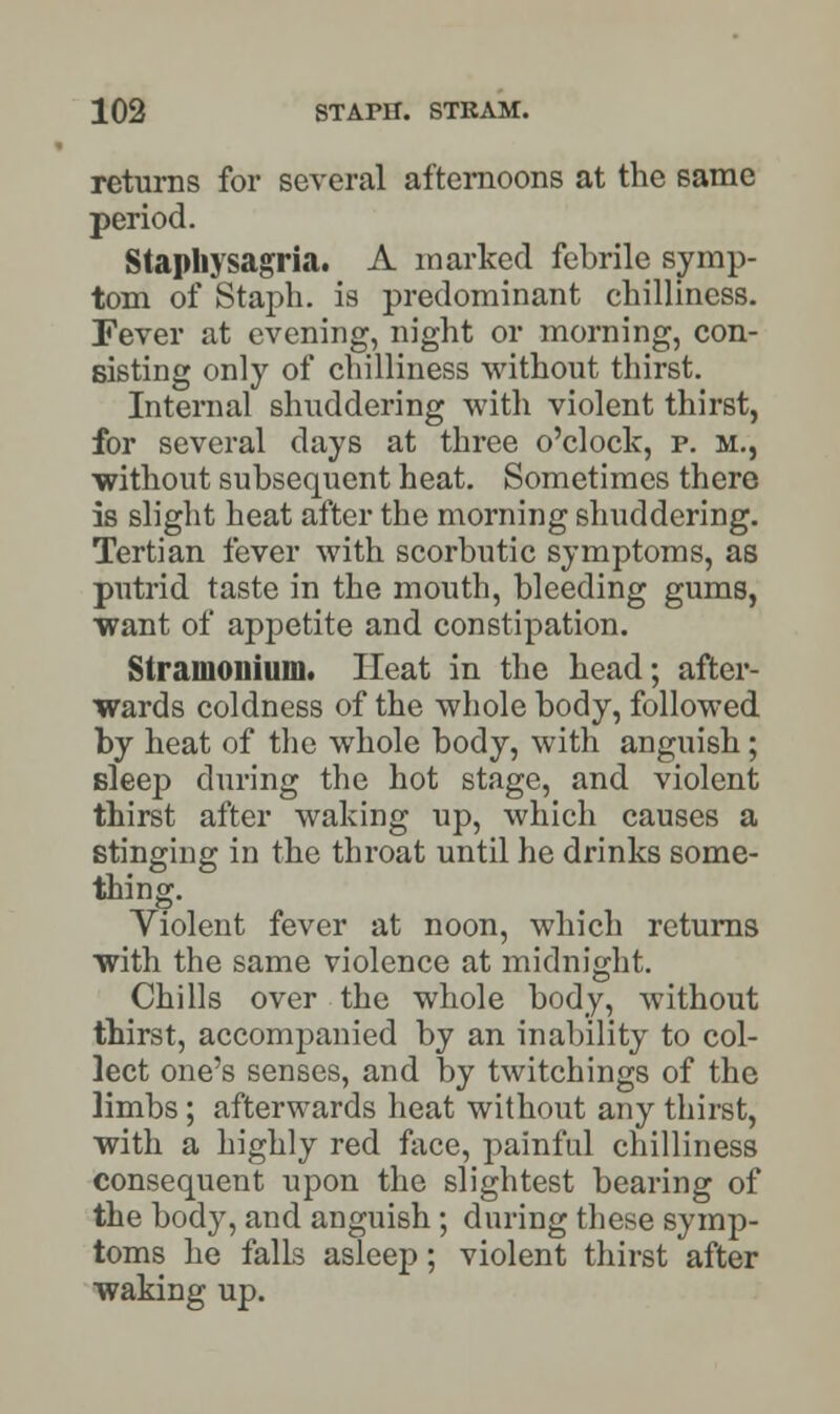 returns for several afternoons at the same period. Stapliysagria. A marked febrile symp- tom of Staph, is predominant chilliness. Fever at evening, night or morning, con- sisting only of chilliness without thirst. Internal shuddering with violent thirst, for several days at three o'clock, p. m., •without subsequent heat. Sometimes there is slight heat after the morning shuddering. Tertian fever with scorbutic symptoms, as putrid taste in the mouth, bleeding gums, want of appetite and constipation. Stramonium. Heat in the head; after- wards coldness of the whole body, followed by heat of the whole body, with anguish; sleep during the hot stage, and violent thirst after waking up, which causes a stinging in the throat until he drinks some- thing. Violent fever at noon, which returns with the same violence at midnight. Chills over the whole body, without thirst, accompanied by an inability to col- lect one's senses, and by twitchings of the limbs ; afterwards heat without any thirst, with a highly red face, painful chilliness consequent upon the slightest bearing of the body, and anguish ; during these symp- toms he falls asleep; violent thirst after waking up.