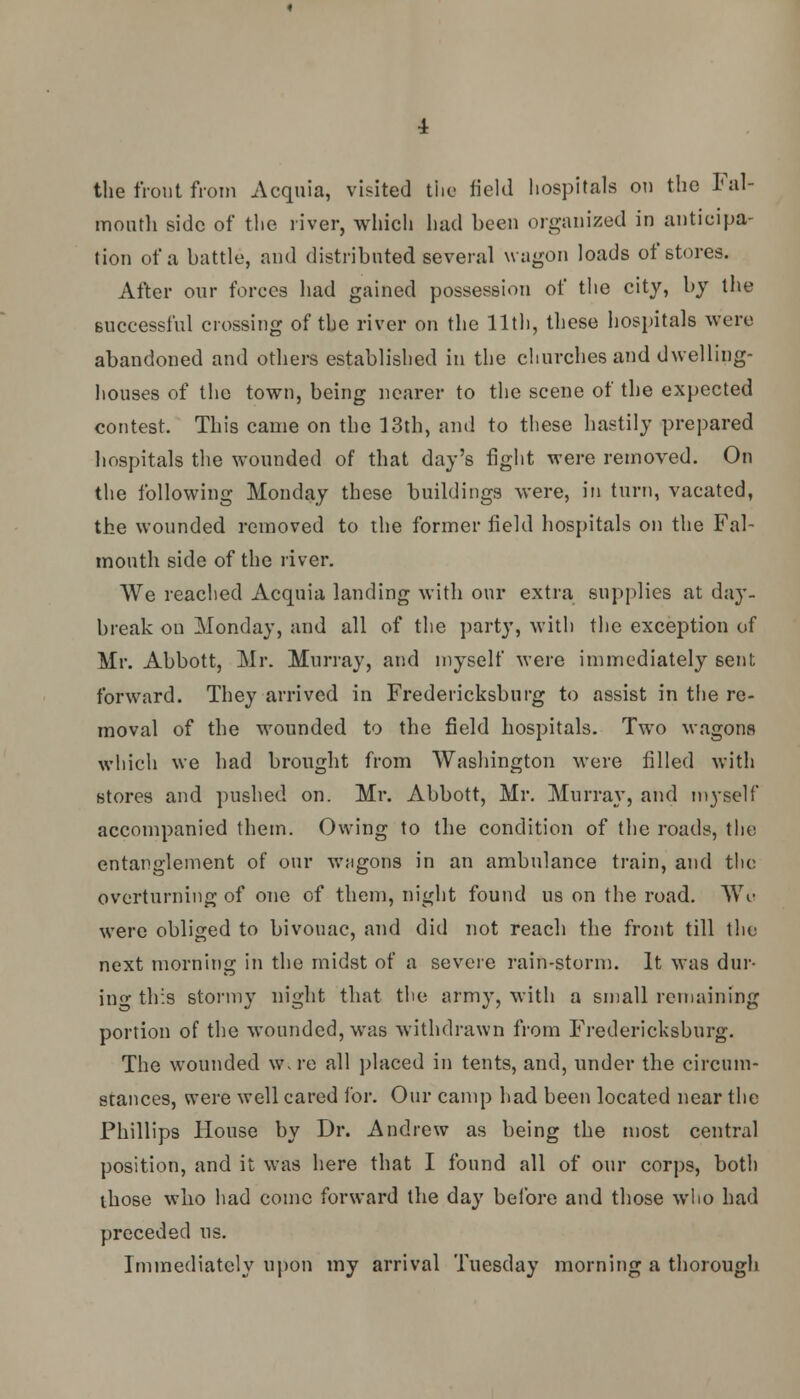 the front from Acquia, visited the field hospitals on the Fal- mouth side of the river, which had been organized in anticipa- tion of a battle, and distributed several wagon loads of stores. After onr forces had gained possession of the city, by the successful crossing of the river on the 11th, these hospitals were abandoned and others established in the churches and dwelling- houses of the town, being nearer to the scene of the expected contest. This came on the 13th, and to these hastily prepared hospitals the wounded of that day's fight were removed. On the following Monday these buildings were, in turn, vacated, the wounded removed to the former field hospitals on the Fal- mouth side of the river. We reached Acquia landing with our extra supplies at day- break on Monday, and all of the party, with the exception of Mr. Abbott, Mr. Murray, and myself were immediately sent forward. They arrived in Fredericksburg to assist in the re- moval of the wounded to the field hospitals. Two wagons which we had brought from Washington were filled with stores and pushed on. Mr. Abbott, Mr. Murray, and myself accompanied them. Owing to the condition of the roads, the entanglement of our wagons in an ambulance train, and the overturning of one of them, night found us on the road. Wo were obliged to bivouac, and did not reach the front till the next morning in the midst of a severe rain-storm. It was dur- ing this stormy night that the army, with a small remaining portion of the wounded, was withdrawn from Fredericksburg. The wounded w.re all placed in tents, and, under the circum- stances, were well cared for. Our camp had been located near the Phillips House by Dr. Andrew as being the most central position, and it was here that I found all of our corps, both those who had come forward the day before and those who had preceded us. Immediately upon my arrival Tuesday morning a thorough