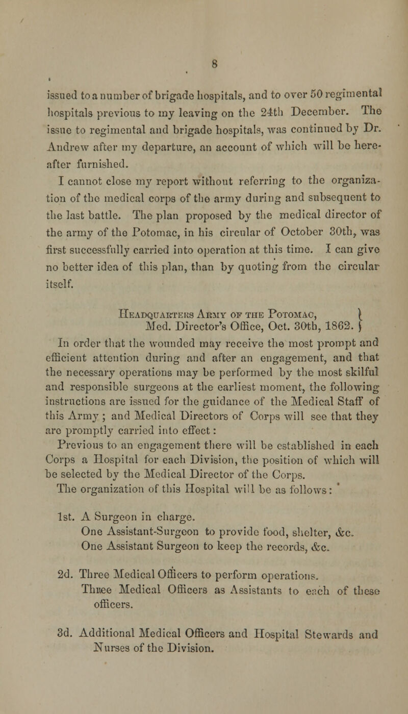 issued to a number of brigade hospitals, and to over 50 regimental hospitals previous to my leaving on the 24th December. The issue to regimental and brigade hospitals, was continued by Dr. Andrew after my departure, an account of which will be here- after furnished. I cannot close my report without referring to the organiza- tion of the medical corps of the army during and subsequent to the last battle. The plan proposed by the medical director of the army of the Potomac, in his circular of October 30th, was first successfully carried into operation at this time. I can give no better idea of this plan, than by quoting from the circular itself. Headquarters Army of the Potomac, ^ Med. Director's Office, Oct. 30th, 1862. \ In order that the wounded may receive the most prompt and efficient attention during and after an engagement, and that the necessary operations may be performed by the most skilful and responsible surgeons at the earliest moment, the following instructions are issued for the guidance of the Medical Staff' of this Army ; and Medical Directors of Corps will see that they are promptly carried into effect: Previous to an engagement there will be established in each Corps a Hospital for each Division, the position of which will be selected by the Medical Director of the Corps. The organization of this Hospital will be as follows: 1st. A Surgeon in charge. One Assistant-Surgeon to provide food, shelter, &c. One Assistant Surgeon to keep the records, &c. 2d. Three Medical Officers to perform operations. Thuee Medical Officers as Assistants to ench of these officers. 3d. Additional Medical Officers and Hospital Stewards and Nurses of the Division.