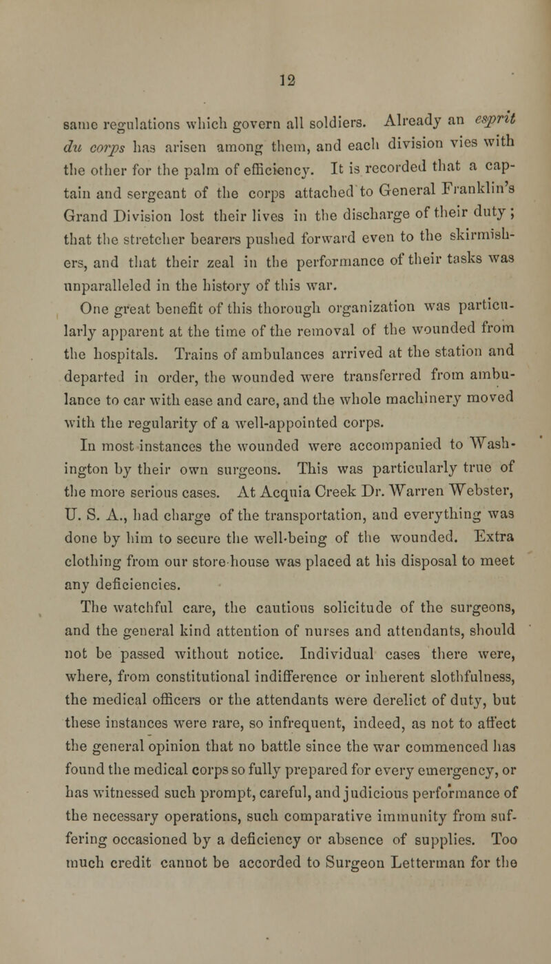 same regulations which govern all soldiers. Already an esprit du corps has arisen among them, and each division vies with the other for the palm of efficiency. It is recorded that a cap- tain and sergeant of the corps attached to General Franklin's Grand Division lost their lives in the discharge of their duty ; that the stretcher bearers pushed forward even to the skirmish- ers, and that their zeal in the performance of their tasks was unparalleled in the history of this war. One great benefit of this thorough organization was particu- larly apparent at the time of the removal of the wounded from the hospitals. Trains of ambulances arrived at the station and departed in order, the wounded were transferred from ambu- lance to car with ease and care, and the whole machinery moved with the regularity of a well-appointed corps. In most instances the wounded were accompanied to Wash- ington by their own surgeons. This was particularly true of the more serious cases. At Acquia Creek Dr. Warren Webster, U. S. A., had charge of the transportation, and everything was done by him to secure the well-being of the wounded. Extra clothing from our store house was placed at his disposal to meet any deficiencies. The watchful care, the cautious solicitude of the surgeons, and the general kind attention of nurses and attendants, should not be passed without notice. Individual cases there were, where, from constitutional indifference or inherent slothfulness, the medical officers or the attendants were derelict of duty, but these instances were rare, so infrequent, indeed, as not to affect the general opinion that no battle since the war commenced has found the medical corps so fully prepared for every emergency, or has witnessed such prompt, careful, and judicious performance of the necessary operations, such comparative immunity from suf- fering occasioned by a deficiency or absence of supplies. Too much credit cannot be accorded to Surgeon Letterman for the