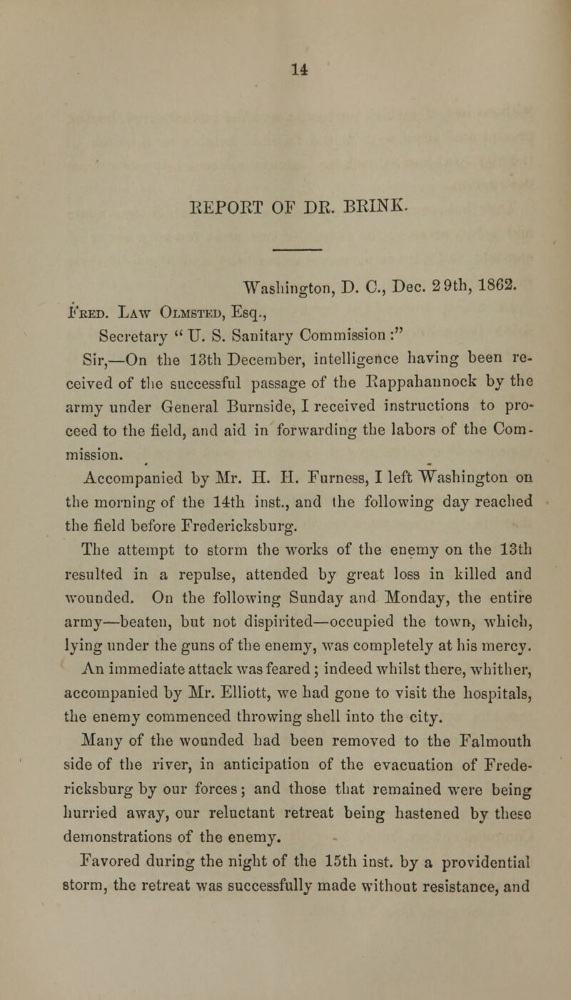 REPORT OF DR. BRINK. Washington, D. C, Dec. 2 9th, 1862. Fred. Law Olmsted, Esq., Secretary  U. S. Sanitary Commission : Sir,—On the 13th December, intelligence having been re- ceived of the successful passage of the Rappahannock by the army under General Burnside, I received instructions to pro- ceed to the field, and aid in forwarding the labors of the Com- mission. Accompanied by Mr. H. H. Furness, I left Washington on the morning of the 14th inst., and the following day reached the field before Fredericksburg. The attempt to storm the works of the enemy on the 13th resulted in a repulse, attended by great loss in killed and wounded. On the following Sunday and Monday, the entire army—beaten, but not dispirited—occupied the town, which, lying under the guns of the enemy, was completely at his mercy. An immediate attack was feared ; indeed whilst there, whither, accompanied by Mr. Elliott, we had gone to visit the hospitals, the enemy commenced throwing shell into the city. Many of the wounded had been removed to the Falmouth side of the river, in anticipation of the evacuation of Frede- ricksburg by our forces; and those that remained were being hurried away, our reluctant retreat being hastened by these demonstrations of the enemy. Favored during the night of the 15th inst. by a providential storm, the retreat was successfully made without resistance, and