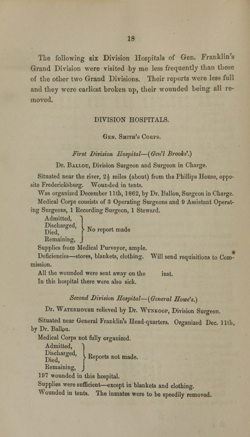 The following six Division Hospitals of Gen. Franklin's Grand Division were visited by me less frequently than those of the other two Grand Divisions. Their reports were less full and they were earliest broken up, their wounded being all re- moved. DIVISION HOSPITALS. Gen. Smith's Corps. First Division Hospital—(Gertl Brooks'.) Dr. Ballou, Division Surgeon and Surgeon in Charge. Situated near the river, 2£ miles (about) from the Phillips House, oppo- site Fredericksburg. Wounded in tents. Was organized December 11th, 1862, by Dr. Ballou, Surgeon in Charge. Medical Corps consists of 3 Operating Surgeons and 9 Assistant Operat- ing Surgeons, 1 Recording Surgeon, 1 Steward. Admitted, Discharged, XT . Died f report made Remaining, Supplies from Medical Purveyor, ample. Deficiencies—stores, blankets, clothing. Will send requisitions to Com- mission. All the wounded were sent away on the inst. In this hospital there were also sick. Second Division Hospital—[General Howe's.) Dr. Waterhouse relieved by Dr. Wynkoop, Division Surgeon. Situated near General Franklin's Headquarters. Organized Dec. 11th, by Dr. Ballou. Medical Corps not fully organized. Admitted, Discharged, t> t j Died f KePorts not made. Remaining, 197 wounded in this hospital. Supplies were sufficient—except in blankets and clothing. Wounded in tents. The inmates were to be speedily removed.