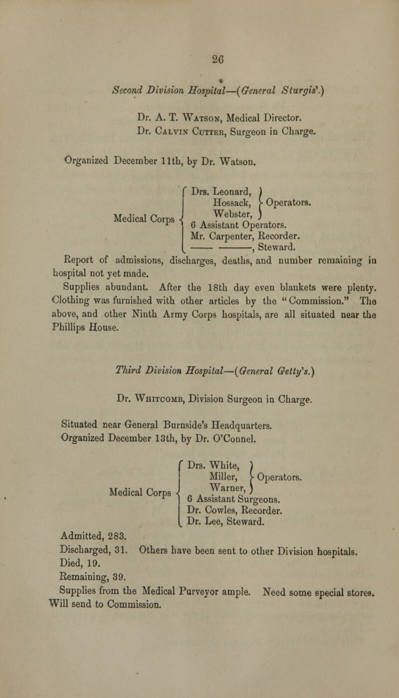 20 Second Division Hospital—(General Sturgis1.) Dr. A. T. Watson, Medical Director. Dr. Calvin Cutter, Surgeou in Charge. Organized December 11th, by Dr. Watson. Medical Corps -j ' Drs. Leonard, ) Hossack, > Operators. Webster, ) 6 Assistant Operators. Mr. Carpenter, Recorder. , Steward. Report of admissions, discharges, deaths, and number remaining in hospital not yet made. Supplies abundant. After the 18th day even blankets were plenty. Clothing was furnished with other articles by the  Commission. The above, and other Ninth Army Corps hospitals, are all situated near the Phillips House. Third Division Hospital—(General Getty's.) Dr. Whitcomb, Division Surgeon in Charge. Situated near General Burnside's Headquarters. Organized December 13th, by Dr. O'Connel. f Drs. White, 1 Medical Corps - Miller, V Operators. Warner, ) 6 Assistant Surgeons. Dr. Cowles, Recorder. . Dr. Lee, Steward. Admitted, 283. Discharged, 31. Others have been sent to other Division hospitals. Died, 19. Remaining, 39. Supplies from the Medical Purveyor ample. Need some special stores. Will send to Commission.