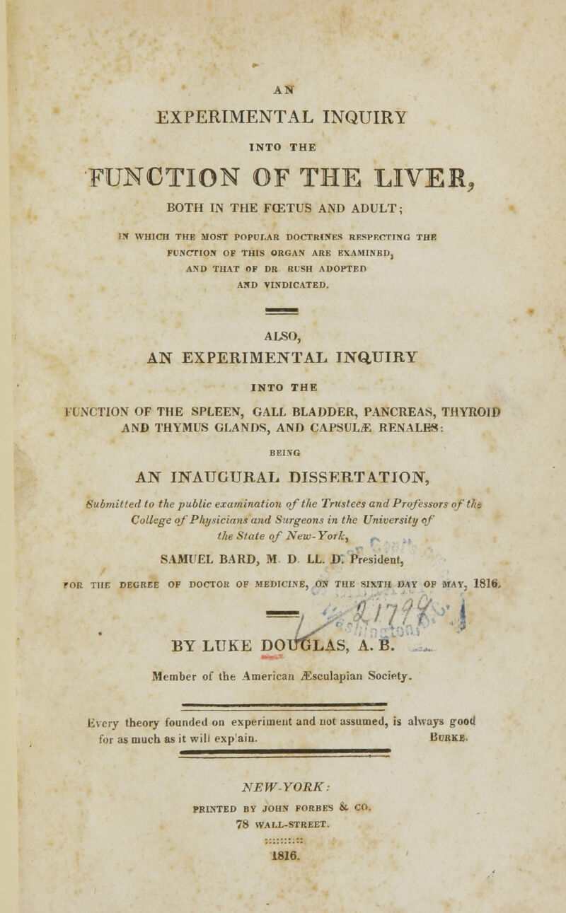 AS- EXPERIMENTAL INQUIRY INTO THE •FUNCTION OF THE LIVER, BOTH IN THE FCETUS AND ADULT; HI WHICH THE MOST POPULAR DOCTRINES RESPECTING THE FUNCTION OF THIS ORGAN ARE EXAMINED, AND THAT OF DR RUSH ADOPTED AND VINDICATED. ALSO, AN EXPERIMENTAL INQUIRY INTO THE FUNCTION OF THE SPLEEN, GALL BLADDER, PANCREAS, THYROID AND THYMUS GLANDS, AND CAPSULE RF.NALES. BEING AN INAUGURAL DISSERTATION, Submitted to the public examination of the Trustees and Professors of ths College of Physicians and Surgeons in the University of the State of New- York, SAMUEL BARD, M D LL. D. President, TOR THE DEGREE OF DOCTOR OF MEDICINE, ON THE SIXTH DAY OF MAY, 1816, KE DOUGLAS, A. B. BY LUKE Member of the American iEsculapian Society. Every theory founded on experiment and not assumed, is always good for as much as it will exp'ain. Burke. NEW-YORK: PRINTED BY JOHN FORBES & CO. 78 WALL-STREET. 1816.