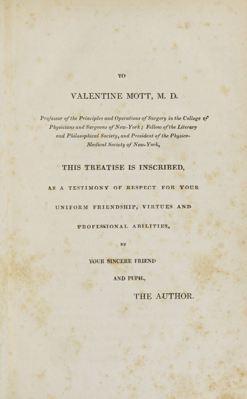 TO VALENTINE MOTT, M. D. Professor of the Principles and Operations of Surgery in the College cf Physicians and Surgeons of New-York ; Fellow of the Literary and Philosophical Society, and President of the Pkysico- Medical Society of NewrYork^ THIS TREATISE IS INSCRIBED, AS A TESTIMONY OF RESPECT FOR YOUR UNIFORM FRIENDSHIP, VIRTUES AND PROFESSIONAL ABILITIES, by YOUR SINCERE FRIEND AND PUP4L, THE AUTHOR.