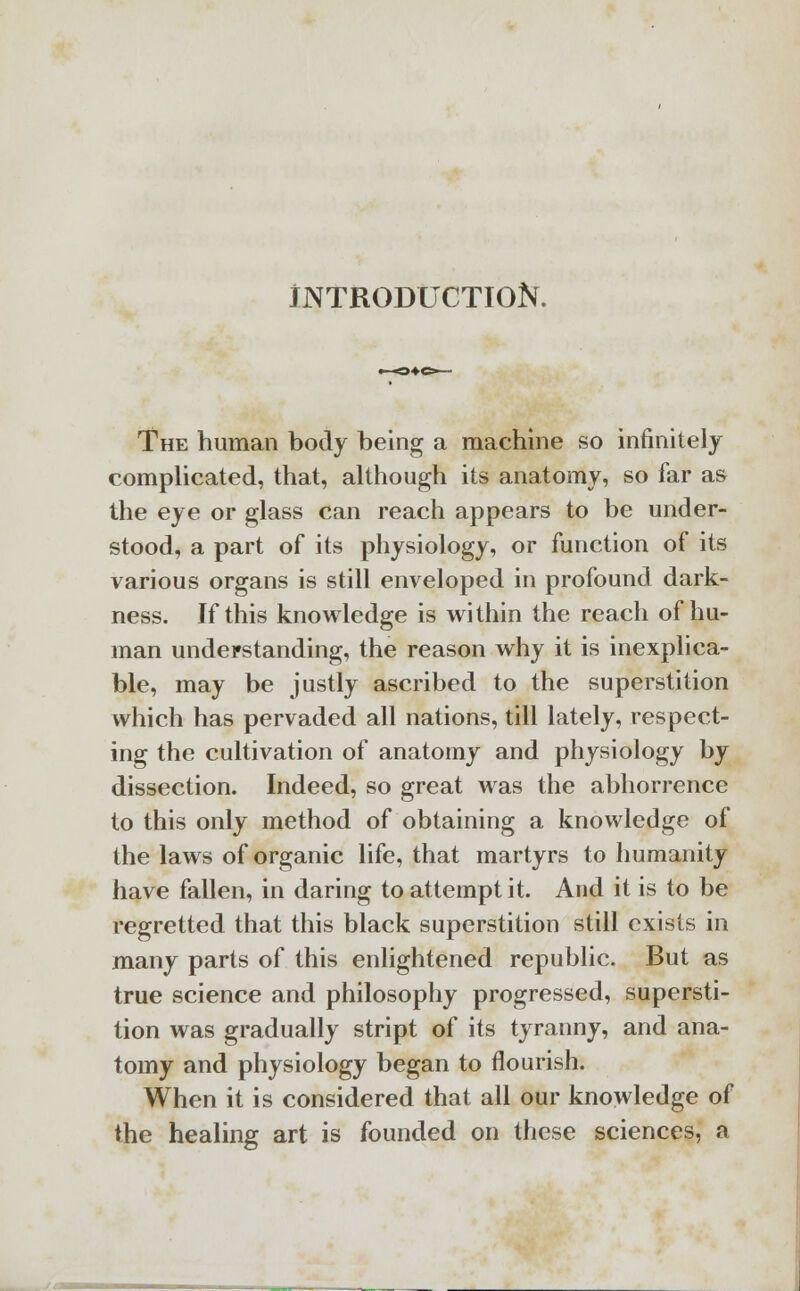 INTRODUCTION. The human body being a machine so infinitely complicated, that, although its anatomy, so far as the eye or glass can reach appears to be under- stood, a part of its physiology, or function of its various organs is still enveloped in profound dark- ness. If this knowledge is within the reach of hu- man understanding, the reason why it is inexplica- ble, may be justly ascribed to the superstition which has pervaded all nations, till lately, respect- ing the cultivation of anatomy and physiology by dissection. Indeed, so great was the abhorrence to this only method of obtaining a knowledge of the laws of organic life, that martyrs to humanity have fallen, in daring to attempt it. And it is to be regretted that this black superstition still exists in many parts of this enlightened republic. But as true science and philosophy progressed, supersti- tion was gradually stript of its tyranny, and ana- tomy and physiology began to nourish. When it is considered that all our knowledge of the healing art is founded on these sciences, a