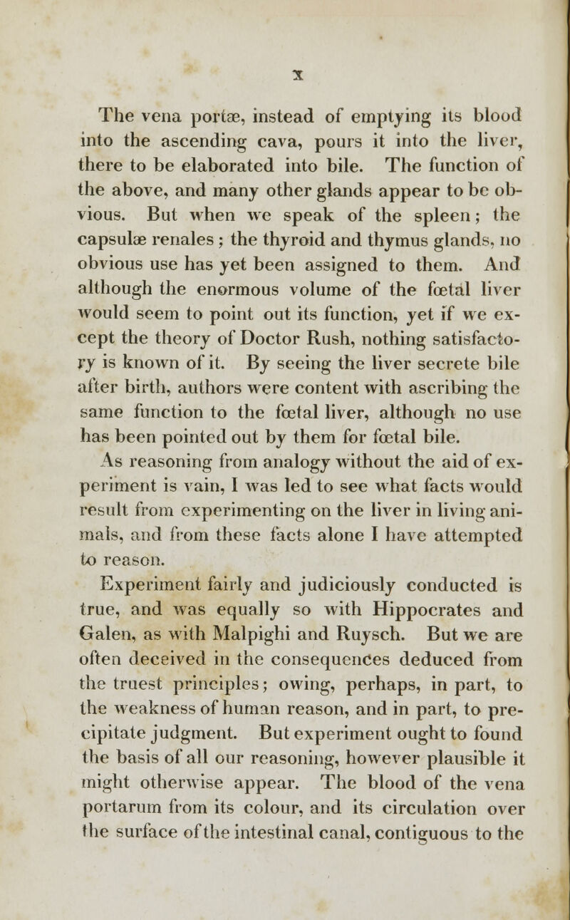The vena portae, instead of emptying its blood into the ascending cava, pours it into the liver, there to be elaborated into bile. The function of the above, and many other glands appear to be ob- vious. But when we speak of the spleen; the capsulae renales ; the thyroid and thymus glands, no obvious use has yet been assigned to them. And although the enormous volume of the fetal liver would seem to point out its function, yet if we ex- cept the theory of Doctor Rush, nothing satisfacto- ry is known of it. By seeing the liver secrete bile after birth, authors were content with ascribing the same function to the foetal liver, although no use has been pointed out by them for foetal bile. As reasoning from analogy without the aid of ex- periment is vain, I was led to see what facts would result from experimenting on the liver in living ani- mals, and from these facts alone I have attempted to reason. Experiment fairly and judiciously conducted is true, and was equally so with Hippocrates and Galen, as with Malpighi and Ruysch. But we are often deceived in the consequences deduced from the truest principles; owing, perhaps, in part, to the weakness of human reason, and in part, to pre- cipitate judgment. But experiment ought to found the basis of all our reasoning, however plausible it might otherwise appear. The blood of the vena portarum from its colour, and its circulation over the surface of the intestinal canal, contiguous to the