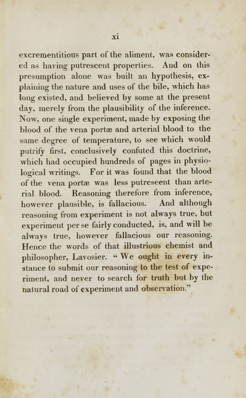 excrementitious part of the aliment, was consider- ed as having putrescent properties. And on this presumption alone was built an hypothesis, ex- plaining the nature and uses of the bile, which has long existed, and believed by some at the present day, merely from the plausibility of the inference. Now, one single experiment, made by exposing the blood of the vena portae and arterial blood to the same degree of temperature, to see which would putrify first, conclusively confuted this doctrine, which had occupied hundreds of pages in physio- logical writings. For it was found that the blood of the vena portae was less putrescent than arte- rial blood. Reasoning therefore from inference, however plausible, is fallacious. And although reasoning from experiment is not always true, but experiment per se fairly conducted, is, and will be always true, however fallacious our reasoning. Hence the words of that illustrious chemist and philosopher, Lavosier.  We ought in every in- stance to submit our reasoning to the test of expe- riment, and never to search for truth but by the natural road of experiment and observation.