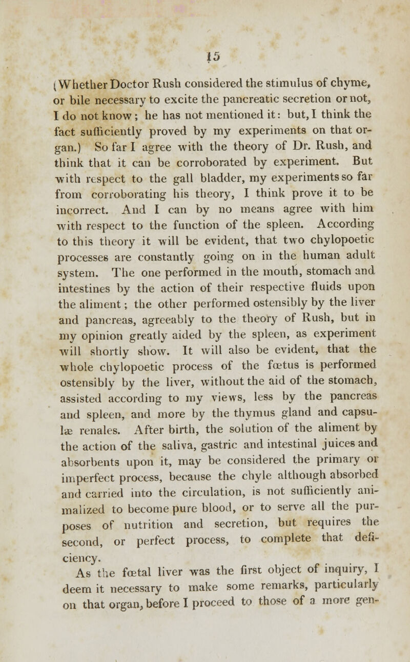 |5 I Whether Doctor Rush considered the stimulus of chyme, or bile necessary to excite the pancreatic secretion or not, I do not know ; he has not mentioned it: but,I think the fact sufficiently proved by my experiments on that or- gan.) So far I agree with the theory of Dr. Rush, and think that it can be corroborated by experiment. But with respect to the gall bladder, my experiments so far from corroborating his theory, I think prove it to be incorrect. And I can by no means agree with him with respect to the function of the spleen. According to this theory it will be evident, that two chylopoetic processes are constantly going on in the human adult system. The one performed in the mouth, stomach and intestines by the action of their respective fluids upon the aliment; the other performed ostensibly by the liver and pancreas, agreeably to the theory of Rush, but in my opinion greatly aided by the spleen, as experiment will shortly show. It will also be evident, that the whole chylopoetic process of the foetus is performed ostensibly by the liver, without the aid of the stomach, assisted according to my views, less by the pancreas and spleen, and more by the thymus gland and capsu- le renales. After birth, the solution of the aliment by the action of the saliva, gastric and intestinal juices and absorbents upon it, may be considered the primary or imperfect process, because the chyle although absorbed and carried into the circulation, is not sufficiently ani- malized to become pure blood, or to serve all the pur- poses of nutrition and secretion, but requires the second, or perfect process, to complete that defi- ciency. As the foetal liver was the first object of inquiry, I deem it necessary to make some remarks, particularly on that organ, before I proceed to those of a more gen-