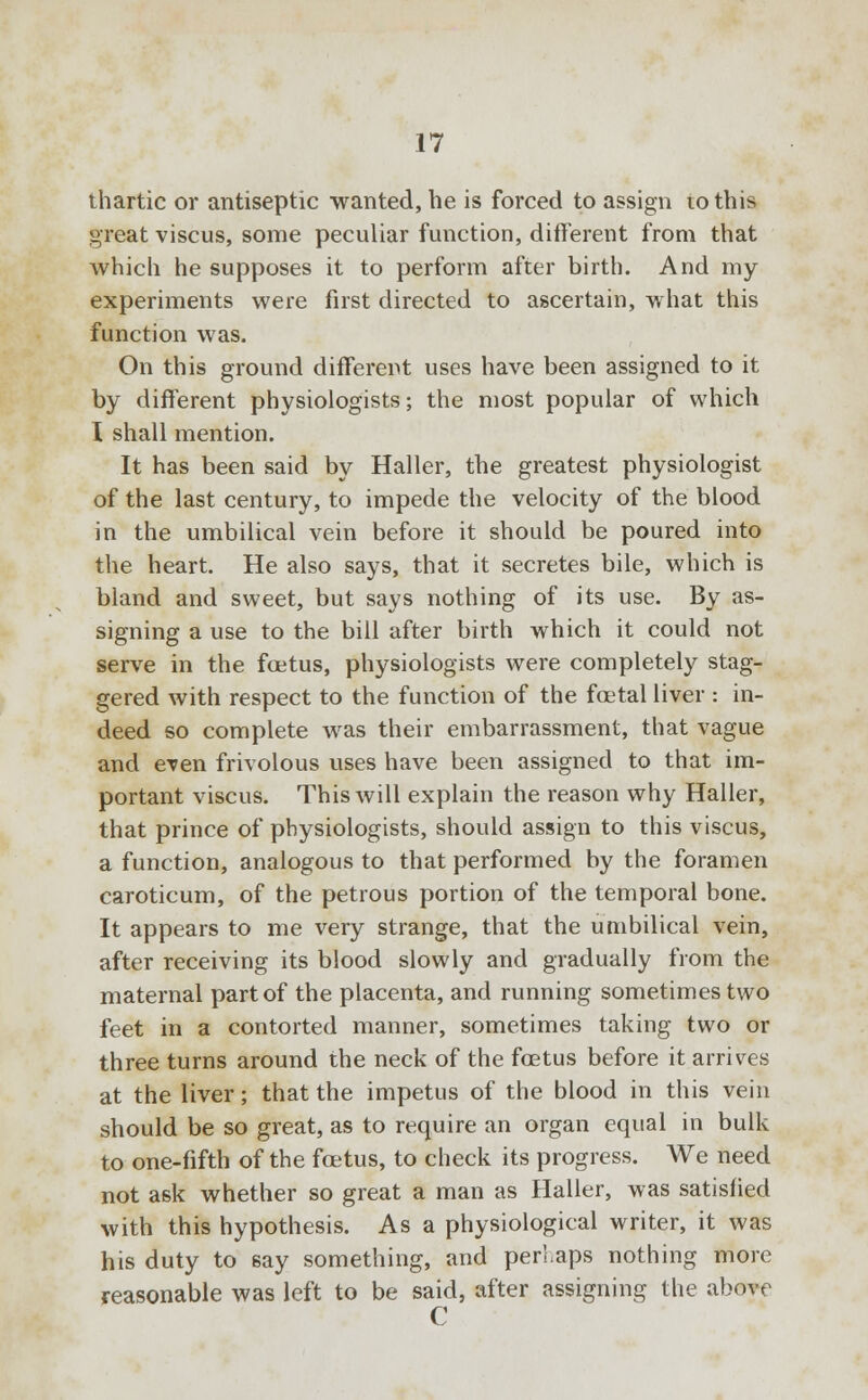 thartic or antiseptic wanted, he is forced to assign lothis great viscus, some peculiar function, different from that which he supposes it to perform after birth. And my experiments were first directed to ascertain, what this function was. On this ground different uses have been assigned to it by different physiologists; the most popular of which I shall mention. It has been said by Haller, the greatest physiologist of the last century, to impede the velocity of the blood in the umbilical vein before it should be poured into the heart. He also says, that it secretes bile, which is bland and sweet, but says nothing of its use. By as- signing a use to the bill after birth which it could not serve in the foetus, physiologists were completely stag- gered with respect to the function of the fetal liver : in- deed so complete was their embarrassment, that vague and even frivolous uses have been assigned to that im- portant viscus. This will explain the reason why Haller, that prince of physiologists, should assign to this viscus, a function, analogous to that performed by the foramen caroticum, of the petrous portion of the temporal bone. It appears to me very strange, that the umbilical vein, after receiving its blood slowly and gradually from the maternal part of the placenta, and running sometimes two feet in a contorted manner, sometimes taking two or three turns around the neck of the foetus before it arrives at the liver; that the impetus of the blood in this vein should be so great, as to require an organ equal in bulk to one-fifth of the foetus, to check its progress. We need not ask whether so great a man as Haller, was satisfied with this hypothesis. As a physiological writer, it was his duty to say something, and perhaps nothing more reasonable was left to be said, after assigning the above C
