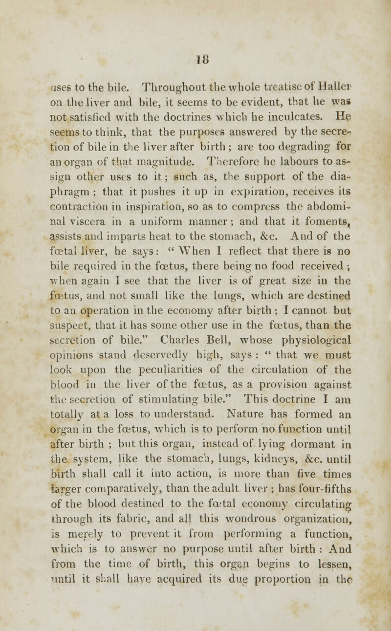 uses to the bile. Throughout the whole treatise of Hailer on the liver and bile, it seems to be evident, that he was not satisfied with the doctrines which he inculcates. He seems to think, that the purposes answered by the secre- tion of bile in the liver after birth ; are too degrading for an organ of that magnitude. Therefore he labours to as- sign other uses to it; such as, the support of the dia- phragm ; that it pushes it up in expiration, receives its contraction in inspiration, so as to compress the abdomi- nal viscera in a uniform manner; and that it foments, assists and imparts heat to the stomach, &c. And of the foetal liver, he says: When I reflect that there is no bile required in the foetus, there being no food received ; when again I see that the liver is of great size in the foetus, and not small like the lungs, which are destined to an operation in the economy after birth ; I cannot but suspect, that it has some other use in the foetus, than the secretion of bile. Charles Bell, whose physiological opinions stand deservedly high, says :  that we must look upon the peculiarities of the circulation of the blood in the liver of the foetus, as a provision against the secretion of stimulating bile. This doctrine I am totally at a loss to understand. Nature has formed an organ in the foetus, which is to perform no function until after birth ; but this organ, instead of lying dormant in the system, like the stomach, lungs, kidneys, &c. until birth shall call it into action, is more than five times larger comparatively, than the adult liver ; has four-fifths of the blood destined to the foetal economy circulating through its fabric, and all this wondrous organization, is merely to prevent it from performing a function, which is to answer no purpose until after birth : And from the time of birth, this orgqj) begins to lessen, until it shall have acquired its due proportion in the