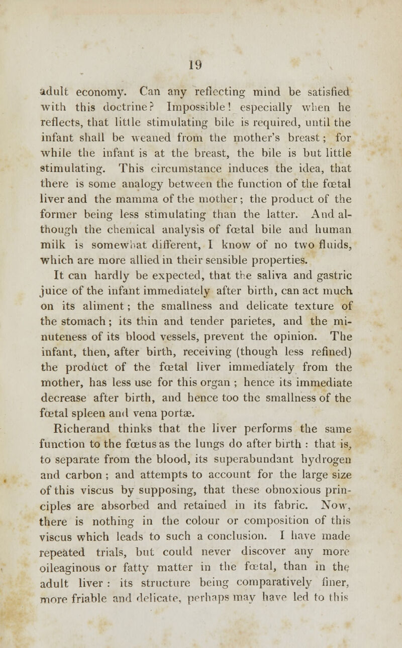 adult economy. Can any reflecting mind be satisfied with this doctrine? Impossible! especially when he reflects, that little stimulating bile is required, until the infant shall be weaned from the mother's breast; for while the infant is at the breast, the bile is but little stimulating. This circumstance induces the idea, that there is some analogy between the function of the foetal liver and the mamma of the mother; the product of the former being less stimulating than the latter. And al- though the chemical analysis of fcetal bile and human milk is somewhat different, I know of no two fluids, which are more allied in their sensible properties. It can hardly be expected, that the saliva and gastric juice of the infant immediately after birth, can act much on its aliment; the smallness and delicate texture of the stomach; its thin and tender parietes, and the mi- nuteness of its blood vessels, prevent the opinion. The infant, then, after birth, receiving (though less refined) the product of the foetal liver immediately from the mother, has less use for this organ ; hence its immediate decrease after birth, and hence too the smallness of the foetal spleen and vena portae. Richerand thinks that the liver performs the same function to the foetus as the lungs do after birth : that is, to separate from the blood, its superabundant hydrogen and carbon ; and attempts to account for the large size of this viscus by supposing, that these obnoxious prin- ciples are absorbed and retained in its fabric. Now, there is nothing in the colour or composition of this viscus which leads to such a conclusion. I have made repeated trials, but could never discover any more oileaginous or fatty matter in the foetal, than in the adult liver : its structure being comparatively finer, more friable and delicate, perhaps may have led to this